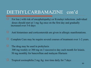 60
DIETHYLCARBAMAZINE con’d
 For loa ( with risk of encephalopathy) or B.malayi infections ,individual
doses should start at 1 mg /kg once on the first day and gradually
increased over 5-6 days
 Anti histamines and corticosteroids are given in allergic manifestations.
 Complete Cure may be require several courses of treatment over 1-2 years.
 The drug may be used in prohylaxis
300 mg weekly or 300 mg on 3 successive day each month for loiasis.
50 mg monthly for bancrofitan and malayan filariasis
 Tropical eosinophilia 2 mg /kg tree time daily for 7 days
 