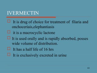 63
IVERMECTIN
 It is drug of choice for treatment of filaria and
onchoceriais,elephantiasis
 it is a macrocyclic lactone
 It is used orally and is rapidly absorbed, posses
wide volume of distribution.
 It has a half life of 16 hrs
 It is exclusively excreted in urine
 