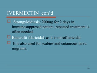 66
IVERMECTIN con’d
 Strongyloidiasis: 200mg for 2 days in
immunosuppresed patient ,repeated treatment is
often needed.
 Bancrofti filaricidal: as it is mirofilaricidal
 It is also used for scabies and cutaneous larva
migrains.
 