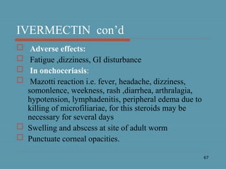 67
IVERMECTIN con’d
 Adverse effects:
 Fatigue ,dizziness, GI disturbance
 In onchoceriasis:
 Mazotti reaction i.e. fever, headache, dizziness,
somonlence, weekness, rash ,diarrhea, arthralagia,
hypotension, lymphadenitis, peripheral edema due to
killing of microfiliariae, for this steroids may be
necessary for several days
 Swelling and abscess at site of adult worm
 Punctuate corneal opacities.
 