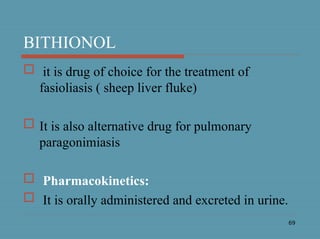 69
BITHIONOL
 it is drug of choice for the treatment of
fasioliasis ( sheep liver fluke)
 It is also alternative drug for pulmonary
paragonimiasis
 Pharmacokinetics:
 It is orally administered and excreted in urine.
 