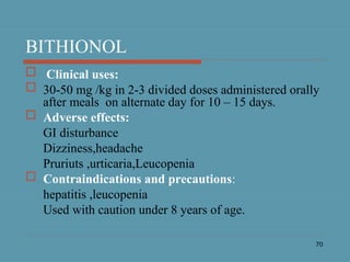 70
BITHIONOL
 Clinical uses:
 30-50 mg /kg in 2-3 divided doses administered orally
after meals on alternate day for 10 – 15 days.
 Adverse effects:
GI disturbance
Dizziness,headache
Pruriuts ,urticaria,Leucopenia
 Contraindications and precautions:
hepatitis ,leucopenia
Used with caution under 8 years of age.
 