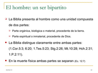 El hombre: un ser bipartito
   La Biblia presenta al hombre como una unidad compuesta
    de dos partes:
          Parte orgánica, biológica o material, procedente de la tierra.
          Parte espiritual o inmaterial, procedente de Dios.

   La Biblia distingue claramente entre ambas partes:
    (1.Cor.5:3; 6:20; 1.Tes.5:23; Stg.2:26; Mt.10:28; Hch.2:31;
    1.P.2:11).
   En la muerte física ambas partes se separan (Ec. 12:7)

18/02/13                                                                    10
 