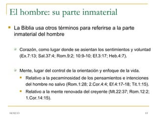 El hombre: su parte inmaterial
   La Biblia usa otros términos para referirse a la parte
    inmaterial del hombre

          Corazón, como lugar donde se asientan los sentimientos y voluntad
           (Ex.7:13; Sal.37:4; Rom.9:2; 10:9-10; Ef.3:17; Heb.4:7).


          Mente, lugar del control de la orientación y enfoque de la vida.
              Relativo a la pecaminosidad de los pensamientos e intenciones
               del hombre no salvo (Rom.1:28; 2.Cor.4:4; Ef.4:17-18; Tit.1:15).
              Relativo a la mente renovada del creyente (Mt.22:37; Rom.12:2;
               1.Cor.14:15).


18/02/13                                                                      13
 