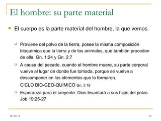 El hombre: su parte material
   El cuerpo es la parte material del hombre, la que vemos.

          Proviene del polvo de la tierra, posee la misma composición
           bioquímica que la tierra y de los animales, que también proceden
           de ella. Gn. 1:24 y Gn. 2:7
          A causa del pecado, cuando el hombre muere, su parte corporal
           vuelve al lugar de donde fue tomada, porque se vuelve a
           descomponer en los elementos que lo formaron.
           CICLO BIO-GEO-QUÍMICO Gn. 3:19
          Esperanza para el creyente: Dios levantará a sus hijos del polvo.
           Job 19:25-27


18/02/13                                                                       14
 