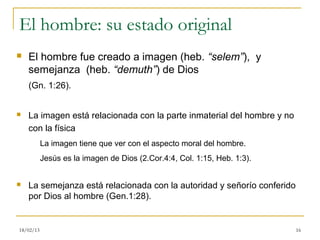 El hombre: su estado original
   El hombre fue creado a imagen (heb. “selem”), y
    semejanza (heb. “demuth”) de Dios
    (Gn. 1:26).


   La imagen está relacionada con la parte inmaterial del hombre y no
    con la física
           La imagen tiene que ver con el aspecto moral del hombre.
           Jesús es la imagen de Dios (2.Cor.4:4, Col. 1:15, Heb. 1:3).


   La semejanza está relacionada con la autoridad y señorío conferido
    por Dios al hombre (Gen.1:28).


18/02/13                                                                  16
 