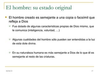 El hombre: su estado original
   El hombre creado es semejante a una copia o facsímil que
    refleja a Dios
          Fue dotado de algunas características propias de Dios mismo, que
           le comunica (inteligencia, voluntad, …)


          Algunas cualidades del hombre sólo pueden ser entendidas a la luz
           de esta dote divina.


          En su naturaleza humana es más semejante a Dios de lo que él es
           semejante al resto de las criaturas.




18/02/13                                                                 17
 