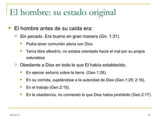El hombre: su estado original
   El hombre antes de su caída era:
          Sin pecado. Era bueno en gran manera (Gn. 1:31)
              Podía tener comunión plena con Dios
              Tenía libre albedrío, no estaba orientado hacia el mal por su propia
               naturaleza
          Obediente a Dios en todo lo que El había establecido.
              En ejercer señorío sobre la tierra (Gen.1:28).
              En su comida, sujetándose a la autoridad de Dios (Gen.1:29; 2:16).
              En el trabajo (Gen.2:15).
              En la obediencia, no comiendo lo que Dios había prohibido (Gen.2:17).



18/02/13                                                                              18
 