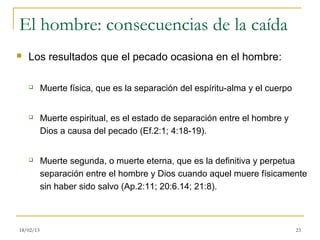 El hombre: consecuencias de la caída
   Los resultados que el pecado ocasiona en el hombre:

          Muerte física, que es la separación del espíritu-alma y el cuerpo


          Muerte espiritual, es el estado de separación entre el hombre y
           Dios a causa del pecado (Ef.2:1; 4:18-19).


          Muerte segunda, o muerte eterna, que es la definitiva y perpetua
           separación entre el hombre y Dios cuando aquel muere físicamente
           sin haber sido salvo (Ap.2:11; 20:6.14; 21:8).



18/02/13                                                                       23
 
