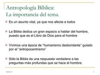 Antropología Bíblica:
La importancia del tema.
   Es un asunto vital, ya que nos afecta a todos

   La Biblia dedica un gran espacio a hablar del hombre,
    puesto que es el Libro de Dios para el hombre

   Vivimos una época de “humanismo desbordante” guiado
    por el “antropocentrismo”

   Sólo la Biblia da una respuesta verdadera a las
    preguntas más profundas que se hace el hombre.

18/02/13                                                    3
 