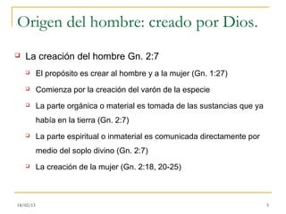 Origen del hombre: creado por Dios.
   La creación del hombre Gn. 2:7
          El propósito es crear al hombre y a la mujer (Gn. 1:27)
          Comienza por la creación del varón de la especie
          La parte orgánica o material es tomada de las sustancias que ya
           había en la tierra (Gn. 2:7)
          La parte espiritual o inmaterial es comunicada directamente por
           medio del soplo divino (Gn. 2:7)
          La creación de la mujer (Gn. 2:18, 20-25)



18/02/13                                                                     5
 