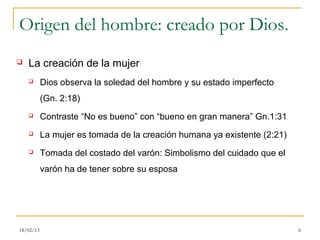 Origen del hombre: creado por Dios.
   La creación de la mujer
          Dios observa la soledad del hombre y su estado imperfecto
           (Gn. 2:18)
          Contraste “No es bueno” con “bueno en gran manera” Gn.1:31
          La mujer es tomada de la creación humana ya existente (2:21)
          Tomada del costado del varón: Simbolismo del cuidado que el
           varón ha de tener sobre su esposa




18/02/13                                                                  6
 