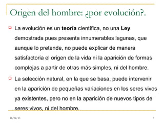 Origen del hombre: ¿por evolución?.
   La evolución es un teoría científica, no una Ley
    demostrada pues presenta innumerables lagunas, que
    aunque lo pretende, no puede explicar de manera
    satisfactoria el origen de la vida ni la aparición de formas
    complejas a partir de otras más simples, ni del hombre.
   La selección natural, en la que se basa, puede intervenir
    en la aparición de pequeñas variaciones en los seres vivos
    ya existentes, pero no en la aparición de nuevos tipos de
    seres vivos, ni del hombre.
18/02/13                                                           7
 