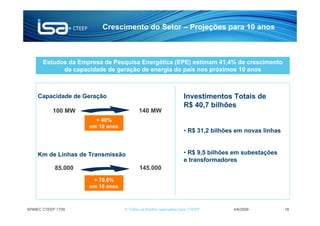Crescimento do Setor – Projeções para 10 anos



       Estudos da Empresa de Pesquisa Energética (EPE) estimam 41,4% de crescimento
             da capacidade de geração de energia do país nos próximos 10 anos



    Capacidade de Geração                                         Investimentos Totais de
                                                                  R$ 40,7 bilhões
           100 MW                        140 MW
                       + 40%
                     em 10 anos
                                                                  • R$ 31,2 bilhões em novas linhas


    Km de Linhas de Transmissão                                   • R$ 9,5 bilhões em subestações
                                                                  e transformadores
            85.000                        145.000
                      + 70,6%
                     em 10 anos



APIMEC CTEEP 1T09                 © Todos os direitos reservados para CTEEP        4/6/2009           18
 