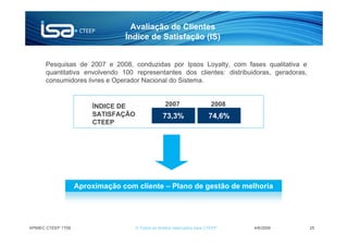 Avaliação de Clientes
                                 Índice de Satisfação (IS)


      Pesquisas de 2007 e 2008, conduzidas por Ipsos Loyalty, com fases qualitativa e
      quantitativa envolvendo 100 representantes dos clientes: distribuidoras, geradoras,
      consumidores livres e Operador Nacional do Sistema.


                        ÍNDICE DE                  2007                    2008
                        SATISFAÇÃO                73,3%                  74,6%
                        CTEEP




                    Aproximação com cliente – Plano de gestão de melhoria




APIMEC CTEEP 1T09                    © Todos os direitos reservados para CTEEP    4/6/2009   25
 