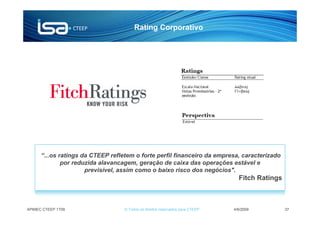 Rating Corporativo




      “...os ratings da CTEEP refletem o forte perfil financeiro da empresa, caracterizado
              por reduzida alavancagem, geração de caixa das operações estável e
                      previsível, assim como o baixo risco dos negócios".
                                                                                 Fitch Ratings



APIMEC CTEEP 1T09                  © Todos os direitos reservados para CTEEP   4/6/2009          37
 