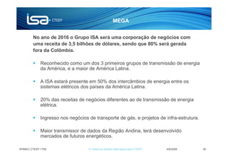 MEGA


        No ano de 2016 o Grupo ISA será uma corporação de negócios com
        uma receita de 3,5 bilhões de dólares, sendo que 80% será gerada
        fora da Colômbia.

             Reconhecido como um dos 3 primeiros grupos de transmissão de energia
             da América, e a maior de América Latina.

             A ISA estará presente em 50% dos intercâmbios de energia entre os
             sistemas elétricos dos países da América Latina.

             20% das receitas de negócios diferentes ao de transmissão de energia
             elétrica.

             Ingresso nos negócios de transporte de gás, e projetos de infra-estrutura.

             Maior transmissor de dados da Região Andina, terá desenvolvido
             mercados de futuros energéticos.

APIMEC CTEEP 1T09                  © Todos os direitos reservados para CTEEP   4/6/2009   39
 