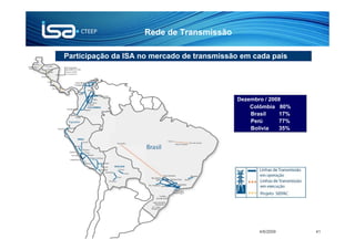 Rede de Transmissão

             Participação da ISA no mercado de transmissão em cada país




                                                                            Dezembro / 2008
                                                                                Colômbia 80%
                                                                                Brasil    17%
                                                                                Perú      77%
                                                                                Bolívia   35%




APIMEC CTEEP 1T09               © Todos os direitos reservados para CTEEP          4/6/2009     41
 