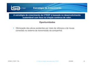 Estratégia de Crescimento


        A estratégia de crescimento da CTEEP é baseada no desenvolvimento
                  sustentável com foco na criação contínua de valor.

                                      Oportunidades

           Otimização dos ativos existentes por meio de reforços e de novas
           conexões no sistema de transmissão da companhia.




APIMEC CTEEP 1T09                © Todos os direitos reservados para CTEEP   4/6/2009   43
 