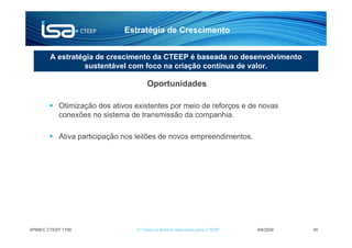 Estratégia de Crescimento


        A estratégia de crescimento da CTEEP é baseada no desenvolvimento
                  sustentável com foco na criação contínua de valor.

                                      Oportunidades

           Otimização dos ativos existentes por meio de reforços e de novas
           conexões no sistema de transmissão da companhia.

           Ativa participação nos leilões de novos empreendimentos.




APIMEC CTEEP 1T09                © Todos os direitos reservados para CTEEP   4/6/2009   45
 