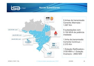 Novas Subsidiarias




                                                                5 linhas de transmissão
                                                                Corrente Alternada -
                                                                1.067 Km

                                                                9 subestações com
                                                                5.150 MVA de potência
                                                                instalada

                                                                1 linha de transmissão
                                                                Corrente Contínua –
                                                                2.375 Km

                                                                1 Estação Retificadora -
                                                                3150 MW e 1 Estação
                                                                Inversora - 2950 MW


APIMEC CTEEP 1T09   © Todos os direitos reservados para CTEEP         4/6/2009           46
 