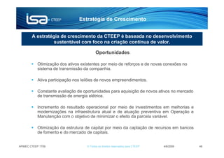 Estratégia de Crescimento


        A estratégia de crescimento da CTEEP é baseada no desenvolvimento
                  sustentável com foco na criação contínua de valor.

                                          Oportunidades

           Otimização dos ativos existentes por meio de reforços e de novas conexões no
           sistema de transmissão da companhia.

           Ativa participação nos leilões de novos empreendimentos.

           Constante avaliação de oportunidades para aquisição de novos ativos no mercado
           de transmissão de energia elétrica.

           Incremento do resultado operacional por meio de investimentos em melhorias e
           modernizações na infraestrutura atual e de atuação preventiva em Operação e
           Manutenção com o objetivo de minimizar o efeito da parcela variável.

           Otimização da estrutura de capital por meio da captação de recursos em bancos
           de fomento e do mercado de capitais.


APIMEC CTEEP 1T09                   © Todos os direitos reservados para CTEEP   4/6/2009    48
 