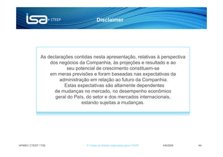 Disclaimer




             As declarações contidas nesta apresentação, relativas à perspectiva
                 dos negócios da Companhia, às projeções e resultado e ao
                         seu potencial de crescimento constituem-se
                 em meras previsões e foram baseadas nas expectativas da
                     administração em relação ao futuro da Companhia.
                        Estas expectativas são altamente dependentes
                   de mudanças no mercado, no desempenho econômico
                   geral do País, do setor e dos mercados internacionais,
                                estando sujeitas a mudanças.




APIMEC CTEEP 1T09                 © Todos os direitos reservados para CTEEP   4/6/2009   49
 