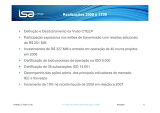 Realizações 2008 e 1T09



         Definição e Desdobramento da Visão CTEEP
         Participação expressiva nos leilões de transmissão com receitas adicionais
         de R$ 251 MM
         Investimentos de R$ 327 MM e entrada em operação de 40 novos projetos
         em 2008
         Certificação de todo processo de operação na ISO 9.000
         Certificação de 38 subestações ISO 14.001
         Desempenho das ações acima dos principais indicadores de mercado,
         IEE e Ibovespa
         Incremento de 19% na receita líquida de 2008 em relação a 2007




APIMEC CTEEP 1T09                © Todos os direitos reservados para CTEEP   4/6/2009   5
 