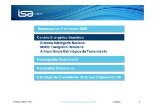 Destaques do 1º trimestre 2009

                    Cenário Energético Brasileiro
                     Sistema Interligado Nacional
                     Matriz Energética Brasileira
                     A Importância Estratégica da Transmissão

                    Desempenho Operacional

                    Resultados Financeiros

                    Estratégia de Crescimento do Grupo Empresarial ISA




APIMEC CTEEP 1T09                 © Todos os direitos reservados para CTEEP   4/6/2009   9
 