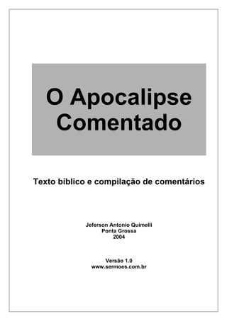 O Apocalipse
    Comentado

Texto bíblico e compilação de comentários




            Jeferson Antonio Quimelli
                  Ponta Grossa
                      2004



                  Versão 1.0
              www.sermoes.com.br
 