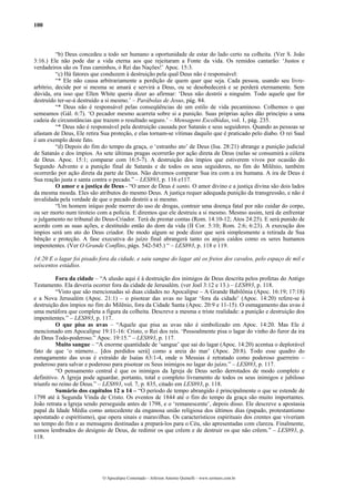100



          “b) Deus concedeu a todo ser humano a oportunidade de estar do lado certo na colheita. (Ver S. João
3:16.) Ele não pode dar a vida eterna aos que rejeitaram a Fonte da vida. Os remidos cantarão: ‘Justos e
verdadeiros são os Teus caminhos, ó Rei das Nações!’ Apoc. 15:3.
          “c) Há fatores que conduzem à destruição pela qual Deus não é responsável:
          “* Ele não causa arbitrariamente a perdição de quem quer que seja. Cada pessoa, usando seu livre-
arbítrio, decide por si mesma se amará e servirá a Deus, ou se desobedecerá e se perderá eternamente. Sem
dúvida, era isso que Ellen White queria dizer ao afirmar: ‘Deus não destrói a ninguém. Todo aquele que for
destruído ter-se-á destruído a si mesmo.’ – Parábolas de Jesus, pág. 84.
          “* Deus não é responsável pelas conseqüências de um estilo de vida pecaminoso. Colhemos o que
semeamos (Gál. 6:7). ‘O pecador mesmo acarreta sobre si a punição. Suas próprias ações dão princípio a uma
cadeia de circunstâncias que trazem o resultado seguro.’ – Mensagens Escolhidas, vol. 1, pág. 235.
          “* Deus não é responsável pela destruição causada por Satanás e seus seguidores. Quando as pessoas se
afastam de Deus, Ele retira Sua proteção, e elas tornam-se vítimas daquilo que é praticado pelo diabo. O rei Saul
é um exemplo deste fato.
          “d) Depois do fim do tempo da graça, o ‘estranho ato’ de Deus (Isa. 28:21) abrange a punição judicial
de Satanás e dos ímpios. As sete últimas pragas ocorrerão por ação direta de Deus (nelas se consumirá a cólera
de Deus. Apoc. 15:1; comparar com 16:5-7). A destruição dos ímpios que estiverem vivos por ocasião do
Segundo Advento e a punição final de Satanás e de todos os seus seguidores, no fim do Milênio, também
ocorrerão por ação direta da parte de Deus. Não devemos comparar Sua ira com a ira humana. A ira de Deus é
Sua reação justa e santa contra o pecado.” – LES893, p. 116 e117.
          O amor e a justiça de Deus - “O amor de Deus é santo. O amor divino e a justiça divina são dois lados
da mesma moeda. Eles são atributos do mesmo Deus. A justiça requer adequada punição da transgressão, e não é
invalidada pela verdade de que o pecado destrói a si mesmo.
          “Um homem iníquo pode morrer do uso de drogas, contrair uma doença fatal por não cuidar do corpo,
ou ser morto num tiroteio com a polícia. E diremos que ele destruiu a si mesmo. Mesmo assim, terá de enfrentar
o julgamento no tribunal do Deus-Criador. Terá de prestar contas (Rom. 14:10-12; Atos 24:25). E será punido de
acordo com as suas ações, e destituído então do dom da vida (II Cor. 5:10; Rom. 2:6; 6:23). A execução dos
ímpios será um ato do Deus criador. De modo algum se pode dizer que será simplesmente a retirada de Sua
bênção e proteção. A fase executiva do juízo final abrangerá tanto os anjos caídos como os seres humanos
impenitentes. (Ver O Grande Conflito, págs. 542-545.) “ – LES893, p. 118 e 119.

14:20 E o lagar foi pisado fora da cidade, e saiu sangue do lagar até os freios dos cavalos, pelo espaço de mil e
seiscentos estádios.

         Fora da cidade – “A alusão aqui é à destruição dos inimigos de Deus descrita pelos profetas do Antigo
Testamento. Ela deveria ocorrer fora da cidade de Jerusalém. (ver Joel 3:12 e 13.) – LES893, p. 118.
         “Visto que são mencionadas só duas cidades no Apocalipse – A Grande Babilônia (Apoc. 16:19; 17:18)
e a Nova Jerusalém (Apoc. 21:1) – o pisotear das uvas no lagar ‘fora da cidade’ (Apoc. 14:20) refere-se à
destruição dos ímpios no fim do Milênio, fora da Cidade Santa (Apoc. 20:9 e 11-15). O esmagamento das uvas é
uma metáfora que completa a figura da colheita. Descreve a mesma e triste realidade: a punição e destruição dos
impenitentes.” – LES893, p. 117.
         O que pisa as uvas – “Aquele que pisa as uvas não é simbolizado em Apoc. 14:20. Mas Ele é
mencionado em Apocalipse 19:11-16: Cristo, o Rei dos reis. ‘Pessoalmente pisa o lagar do vinho do furor da ira
do Deus Todo-poderoso.” Apoc. 19:15.” – LES893, p. 117.
         Muito sangue – “A enorme quantidade de ‘sangue’ que sai do lagar (Apoc. 14:20) acentua o deplorável
fato de que ‘o número... [dos perdidos será] como a areia do mar’ (Apoc. 20:8). Todo esse quadro do
esmagamento das uvas é extraído de Isaías 63:1-4, onde o Messias é retratado como poderoso guerreiro –
poderoso para salvar e poderoso para pisotear os Seus inimigos no lagar do juízo.” – LES893, p. 117.
         “O pensamento central é que os inimigos da Igreja de Deus serão derrotados de modo completo e
definitivo. A Igreja pode aguardar, portanto, total e completo livramento de todos os seus inimigos e jubiloso
triunfo no reino de Deus.” – LES893, vol. 7, p. 835, citado em LES893, p. 118.
         Sumário dos capítulos 12 a 14 – “O período de tempo abrangido é principalmente o que se estende de
1798 até à Segunda Vinda de Cristo. Os eventos de 1844 até o fim do tempo da graça são muito importantes.
João retrata a Igreja sendo perseguida antes de 1798, e o ‘remanescente’, depois disso. Ele descreve a apostasia
papal da Idade Média como antecedente da enganosa união religiosa dos últimos dias (papado, protestantismo
apostatado e espiritismo), que opera sinais e maravilhas. Os característicos espirituais dos crentes que viveriam
no tempo do fim e as mensagens destinadas a prepará-los para o Céu, são apresentadas com clareza. Finalmente,
somos lembrados do desígnio de Deus, de redimir os que crêem e de destruir os que não crêem.” – LES893, p.
118.




                            O Apocalipse Comentado – Jeferson Antonio Quimelli – www.sermoes.com.br
 