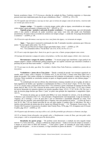 105



boicote econômico (Apoc. 13:17) levou-as a duvidar do cuidado de Deus. Confortos materiais e o bem-estar
pessoal eram mais importantes para elas do que a obediência a Deus.” – LES893, p. 129 e 130.

16:3 O segundo anjo derramou a sua taça no mar, que se tornou em sangue como de um morto, e morreu todo
ser vivente que estava no mar.

        Sangue: castigo – “A segunda e a terceira pragas cairão sobre as águas, convertendo-as em sangue,
como castigo a quem perseguiu o remanescente fiel.” – SRA/EP, p. 112.
        Segunda praga – punição à adoração do poder econômico - “A segunda praga, que será derramada
sobre o mar, punirá a adoração do poder econômico que tantas vezes tem sido usado com finalidades
pecaminosas. Os mares eram as avenidas do comércio nos tempos antigos – e ainda são. Essa praga desmantelará
o comércio.” – LES893, p. 130.

16:4 O terceiro anjo derramou a sua taça nos rios e nas fontes das águas, e se tornaram em sangue.

          Água – “Água pura é essencial à continuação da vida. É animador recordar a promessa que é feita aos
justos: ‘As suas águas serão certas.’ Isa. 33:16.
          “Note por que Deus dá aos ímpios sangue para beber (Apoc. 16:6).” – LES893, p. 129.
          N.C.: Ver comentário sobre a “Ira de Deus” em 13:8, 14:10, 14:19 e 15:1 e 7.

16:5 E ouvi o anjo das águas dizer: Justo és tu, que és e que eras, o Santo; porque julgaste estas coisas;

16:6 porque derramaram o sangue de santos e de profetas, e tu lhes tens dado sangue a beber; eles o merecem.

        Derramaram o sangue de santos e profetas – “A terceira praga (que transforma a água potável em
sangue) julgará a última confederação político-religiosa por seu espírito assassino que tencionava erradicar a
presença do povo de Deus neste mundo.” – LES893, p. 130.

16:7 E ouvi uma voz do altar, que dizia: Na verdade, ó Senhor Deus Todo-Poderoso, verdadeiros e justos são os
teus juízos.

          Verdadeiros e justos são os Teus juízos – “Desde a entrada do pecado ‘nos tornamos espetáculo ao
mundo, tanto a anjos, como a homens’ (I Coríntios 4:9). A cruz de Cristo, a forma como Deus lidou com o
drama do pecado e Seu caráter refletido no remanescente fiel acabarão reivindicando o caráter de Deus ante o
Universo. Disto resultarão as conclusões corretas às quais se chegará quando caírem as sete últimas pragas.” –
SRA/EP, p. 112.
          “A confederação do mal nos últimos dias determinará a matança mundial, de um só golpe, de todos os
leais seguidores do Senhor, que “guardam os mandamentos de Deus e a fé em Jesus” (Apoc. 14:12). (Ver Apoc.
13:15-17.) Assim como o assassínio de Jesus (Atos 7:52) constituiu o ponto culminante da matança de Seus fiéis
desde Abel (S. Mat. 23:35 e 36), o decreto de morte contra o povo de Deus, no fim (Apoc. 13:15), será o clímax
da terrível destruição de inúmeros mártires em séculos passados (Apoc. 6:9-11; 17:16; 18:20 e 24). Por isso, o
anjo da terceira praga declara que Deus é ‘justo’ ao punir uma geração tão impenitente e sanguinária (Apoc.
16:5-7).
          “O sistema de justiça que se estende pela Bíblia é às vezes chamado lex talionis, a lei da retribuição.
Colhemos o que semeamos (Gál. 6:7). ‘Este princípio é freqüentemente mal-interpretado. Longe de fomentar a
vingança, ela a restringe, e serve de guia para o juiz ao determinar a penalidade adequada ao crime. Esse
princípio não era, portanto, uma autorização para a vingança, mas uma garantia de justiça. ... A crítica de Jesus a
essa lei (S. Mat. 5:38 em diante) provinha de seu uso para regular a conduta entre os indivíduos. Ele não a
rejeitou como princípio de justiça que devia vigorar nos tribunais do país.’ – J.A. Thompson, Deuteronomy, The
Tyndale Old Testament Commentaries (Londres: Inter-Varsity Press, 1974), pág. 218. (Comparar com O Grande
Conflito, pág. 633.)” – LES893, p. 125.

16:8 O quarto anjo derramou a sua taça sobre o sol, e foi-lhe permitido que abrasasse os homens com fogo.

16:9 E os homens foram abrasados com grande calor; e blasfemaram o nome de Deus, que tem poder sobre
estas pragas; e não se arrependeram para lhe darem glória.

           Resultados da quarta praga – “Os profetas assim descrevem a condição da terra naquele tempo
terrível: ‘E a Terra está triste; ... porque a colheita do campo pereceu.’ ‘Todas as árvores do campo se secaram, e
a alegria se secou entre os filhos dos homens.’ ...’Como geme o gado! As manadas de vacas estão confusas,
porque não têm pasto: ... os rios se secaram, e o fogo consumiu os pastos do deserto.’ “ – O Grande Conflito, p.
633.


                             O Apocalipse Comentado – Jeferson Antonio Quimelli – www.sermoes.com.br
 
