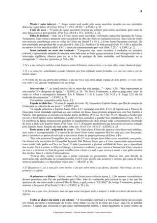 11



        Manto (vestes talares) - “...longo manto azul usado pelo sumo sacerdote israelita em seu ministério
diário no Lugar Santo. (Ver Êxo. 28:4 e 31; 29:5; 39:22).” - LES892, p. 22
        Cinto de ouro – “O peito do sumo sacerdote israelita era coberto pela estola sacerdotal, pelo cinto de
ouro dessa estola e pelo peitoral...(Ver Êxo. 28:6-8 e 15.) - LES892, p. 22.
        Filho do homem - “João viu a Cristo, nosso sumo sacerdote. Utilizando expressões figuradas do Antigo
Testamento, João retrata a natureza sumo-sacerdotal da obra de Cristo no santuário celestial. Sua visão de Cristo
tem notáveis semelhanças com as visões de Cristo em Daniel 7 e 10. [...] Como Sumo-Sacerdote celestial, Ele
tem autoridade para perdoar-lhe os pecados (I S. João 2:1). Purifica-o de todo pecado (Heb. 9:11-14) e aplica-lhe
os méritos de Seu sacrifício (Heb. 8:1-3). Intercede constantemente por você (Heb. 7:25).” - LES892, p. 22.
        Jesus andando no meio dos castiçais - “Conquanto seja sumo sacerdote e mediador no santuário
celestial, é apresentado andando de um para outro lado entre as Suas igrejas terrestres. Com infatigável desvelo e
initerrupta vigilância, observa para ver se a luz de qualquer de Suas sentinelas está bruxuleando ou se
extinguindo.” - Atos dos Apóstolos, p. 585 e 586.

1:14 e a sua cabeça e cabelos eram brancos como lã branca, como a neve; e os seus olhos como chama de fogo;

1:15 e os seus pés, semelhantes a latão reluzente que fora refinado numa fornalha; e a sua voz como a voz de
muitas águas.

1:16 Tinha ele na sua destra sete estrelas; e da sua boca saía uma aguda espada de dois gumes; e o seu rosto
era como o sol, quando resplandece na sua força.

       Sete estrelas - “...as [sete] estrelas são os anjos das sete igrejas,...” - Apoc. 1:20. “Que representam as
sete estrelas? Os dirigentes da Igreja.” - LES892, p. 26. “No Novo Testamento, a palavra grega para ‘anjo’ às
vezes se refere a mensageiros humanos. Em S. Mateus 11:10; S. Lucas 7:24; 9:52 e S. Tiago 2:25 ela foi
traduzida dessa maneira.” – LES892, p. 25.
       Ver também comentário sobre Apoc. 2:1.
       Espada de dois fios - “O azeite (a espada do verso 16) representa o Espírito Santo, que flui do coração de
Cristo para os corações de seu povo.” - LES892, p.21.
       “A espada simboliza o Espírito Santo (Efés. 6:17; comparar com Heb. 4:12). O Espírito usa a Palavra de
Deus para trazer vitalidade espiritual aos que confiam em Jesus. Jesus promete amparar-nos com Seu Espírito e
Palavra. Esta promessa se encontra em muitas partes da Bíblia. (Ver Isa. 26:3; Sal. 55:22.) Quando o Senhor põe
em nós o Seu Espírito somos habilitados a andar em Seus caminhos e guardar Seus mandamentos (Ezeq.. 36:27).
Os membros da Igreja remanescente guardam os mandamentos de Deus porque estão constantemente recebendo
de Jesus a dádiva do Espírito Santo. (Ver Apoc. 12:17.) Enquanto permitirmos que Jesus reine em nosso coração
pelo Espírito Santo, Satanás não terá poder sobre nós. (Ver I Cor. 10:13.)” - LES892, p. 25
       Rosto como o sol – majestade de Jesus – “No Apocalipse, Cristo não aparece como fraco nem indefeso,
nem como o incompreendido. É a revelação de Jesus Cristo como majestoso Rei dos reis que, com Seu poder,
abre o caminho e as portas da salvação e nos coloca diante da própria presença de Deus, o Pai.
       “Nos três primeiros Evangelhos, faz-se menção 25 vezes de que Jesus falava com autoridade; com poder.
Os últimos três versículos do Evangelho Segundo São Mateus dizem que o Cristo ressuscitado apresentou-se
como tendo ‘todo poder no Céu e na Terra’. E esta é justamente a gloriosa realidade de Jesus, que o Apocalipse
nos revela: Ele é o centro; o Alfa e o Ômega; o primeiro e o último; o que venceu a Satanás nos Céus, venceu-o
na cruz e o destruirá no final do grande conflito entre o bem e o mal; o que venceu a morte e vive pelos séculos
dos séculos. Jesus é o eterno Todo-poderoso.
       “Tem-se dito, muitas vezes, que o poder corrompe os governantes. Deve-se isto, sem dúvida, às
motivações não santificadas do coração humano. Com Cristo, porém, não acontece o mesmo, por causa de Seus
motivos santificados, e o Apocalipse revela isto.” – SRA/EP, p. 20;

1:17 Quando o vi, caí a seus pés como morto; e ele pôs sobre mim a sua destra, dizendo: Não temas; eu sou o
primeiro e o último.

        O primeiro e o último - “Assim como o Pai, Jesus tem existência eterna. [...] Os mesmos característicos
divinos possuídos pelo Pai são partilhados pelo Filho. João foi confortado pela certeza de que o Ser que lhe
apareceu não era outro senão o eterno Filho de Deus, o qual, como o “EU SOU” do Antigo Testamento, guiara e
instruíra o Seu povo. (Ver Êxodo 3:14.).” - LES892, p. 23 e 24.

1:18 Eu sou o que vivo; fui morto, mas eis aqui estou vivo para todo o sempre! e tenho as chaves da morte e do
inferno.

       Tenho as chaves da morte e do inferno - “A ressurreição espiritual e a ressurreição literal são possíveis
em virtude da morte e ressurreição de Cristo. Jesus retém ‘as chaves do reino dos Céus’, mas Ele as partilha
conosco. É aquele que ressuscita os que estão espiritualmente mortos, e tirará finalmente os justos mortos da

                             O Apocalipse Comentado – Jeferson Antonio Quimelli – www.sermoes.com.br
 