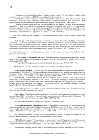 112



         “c) Satanás será solto no fim do milênio e sairá do ‘abismo’ (Apoc. 17:8) para ‘seduzir as nações que há
nos quatro cantos da Terra’ (Apoc. 20:8). Neste sentido, ele ainda ‘aparecerá’.
         “d) Quando Satanás conduzir os ímpios ressuscitados contra a Nova Jerusalém, ocorrerá a fase
executiva do juízo final (Apoc. 20:11-15). Como resultado, o dragão vermelho irá ‘para a destruição’. Será
destruído no lago de fogo, junto com a besta semelhante a leopardo e o falso profeta (Apoc. 20:10).
         “Um paralelo que parece confirmar esta interpretação de que Satanás é a besta de sete cabeças de
Apocalipse 17 pode ser extraído de comparações ou imitações no Apocalipse. (Ver Apoc. 1:18.) Na realidade,
Jesus estava dizendo a João: 1) Eu era. (Ele viveu antes do Calvário.) 2) Eu não era. (Sua morte no Calvário.) 3)
Eu estou vivo. (Sua ressurreição e vida posterior a ela.) Afigura-se que Satanás (sob o símbolo do dragão) e´, em
certo sentido, retratado imitando a experiência de Cristo.” – LES893, p. 141e 142.

17:9 Aqui está a mente que tem sabedoria. As sete cabeças são sete montes, sobre os quais a mulher está
assentada;

         Sete cabeças – “’As sete cabeças são as sete colinas de Roma’ (Comentário da Bíblia de Jerusalém,
Apocalipse 17:3). A besta (Roma) leva sentada sobre si uma igreja prostituída, o que dá a entender claramente
que teria sua sede em Roma, a cidade dos 7 montes. Outra revelação que nos faz Deus neste capítulo de
Apocalipse é que essa igreja de Roma seria católica (católica que dizer universal), pois estava sentada sobre
muitas águas que significam ‘povos, multidões, nações e línguas’ (Apocalipse 17:15).” – SRA/EP, p. 120.

17:10 são também sete reis: cinco já caíram; um existe; e o outro ainda não é vindo; e quando vier, deve
permanecer pouco tempo.

         As sete cabeças ... são também sete reis – “Elas evidentemente representam sete importantes poderes
políticos pelos quais Satanás procurou destruir o povo e a obra de Deus na Terra.” – SDABC, vol. 7, p. 854,
citado em LES893, p. 142.
         Ver Apêndice: “Principais conceitos sobre a identidade das sete cabeças de Apoc. 17:9 e 10”.

17:11 A besta que era e já não é, é também o oitavo rei, e é dos sete, e vai-se para a perdição.

          É ela própria o oitavo – “Esta é a besta em seu estado restaurado, no período do ‘mas aparecerá’,
depois de emergir do ‘abismo’ ... . Alguns consideram o oitavo poder como só o papado; outros sugerem que ele
representa a Satanás. Os que adotam o último ponto de vista salientam que no tempo indicado aí Satanás procura
personificar a Cristo... . “ – SDABC, vol. 7, p. 856, citado em LES893, p. 143.
          Um dos sete – “Literalmente: ‘procede dos sete’. A própria besta – ‘o oitavo’ – era, ao que parece, a
mesma besta a que tinham sido atribuídas as sete cabeças... . A ausência no grego do artigo definido antes da
palavra ‘oitavo’ denota que a própria besta era a verdadeira autoridade por trás das sete cabeças, e que ela é,
portanto, mais do que meramente outra cabeça – a oitava numa série. É a sua totalidade e clímax – a própria
besta.” - SDABC, vol. 7, p. 856, citado em LES893, p. 143.

17:12 Os dez chifres que viste são dez reis, os quais ainda não receberam o reino, mas receberão autoridade,
como reis, por uma hora, juntamente com a besta.

         Dez chifres – “Dez chifres unidos contra Deus. Uriah Smith considerava os dez chifres como os dez
reinos de Daniel 7:24 – as divisões do Império Romano que se tornaram as modernas nações do Ocidente. (Ver
The Prophecies of Daniel and the Revelation, pág. 712.)” – LES893, p. 143.

17:13 Estes têm um mesmo intento, e entregarão o seu poder e autoridade à besta.

        Entregarão o seu poder e autoridade à besta – “As evidências indicam que eles representam nações
modernas que dão apoio político às exigências religiosas de ‘Babilônia’ (verso 13). O verso 16 denota que por
fim as nações representadas pelos dez chifres voltar-se-ão contra a meretriz por reconhecerem que ela os
enganou. (Ver O Grande Conflito, págs. 659-661.)” – LES893, p. 143.

17:14 Estes combaterão contra o Cordeiro, e o Cordeiro os vencerá, porque é o Senhor dos senhores e o Rei
dos reis; vencerão também os que estão com ele, os chamados, e eleitos, e fiéis.

         O Cordeiro os vencerá – “No Apocalipse, os remanescentes estão tão ligados com Seu Salvador, que o
ataque a eles durante o tempo da angústia é contado como um ataque contra o próprio Cristo (Apoc. 17:14). É
Ele quem enfrenta o inimigo e o derrota por nós (Apoc. 19:11-21.)” – LES963, Lição 11, p. 4A.

17:15 Disse-me ainda: As águas que viste, onde se assenta a prostituta, são povos, multidões, nações e línguas.


                             O Apocalipse Comentado – Jeferson Antonio Quimelli – www.sermoes.com.br
 
