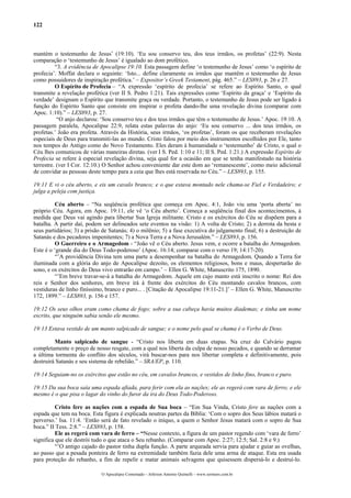 122



mantém o testemunho de Jesus’ (19:10). ‘Eu sou conservo teu, dos teus irmãos, os profetas’ (22:9). Nesta
comparação o ‘testemunho de Jesus’ é igualado ao dom profético.
          “3. A evidência de Apocalipse 19:10. Esta passagem define ‘o testemunho de Jesus’ como ‘o espírito de
profecia’. Moffat declara o seguinte: ‘Isto... define claramente os irmãos que mantêm o testemunho de Jesus
como possuidores de inspiração profética.’ – Expositor’s Greek Testament, pág. 465.” – LES893, p. 26 e 27.
          O Espírito de Profecia – “A expressão ‘espírito de profecia’ se refere ao Espírito Santo, o qual
transmite a revelação profética (ver II S. Pedro 1:21). Tais expressões como ‘Espírito da graça’ e ‘Espírito da
verdade’ designam o Espírito que transmite graça ou verdade. Portanto, o testemunho de Jesus pode ser ligado à
função do Espírito Santo que consiste em inspirar o profeta dando-lhe uma revelação divina (comparar com
Apoc. 1:10).” – LES893, p. 27.
           “O anjo declarou: ‘Sou conservo teu e dos teus irmãos que têm o testemunho de Jesus.’ Apoc. 19:10. A
passagem paralela, Apocalipse 22:9, relata estas palavras do anjo: ‘Eu sou conservo ... dos teus irmãos, os
profetas.’ João era profeta. Através da História, seus irmãos, ‘os profetas’, foram os que receberam revelações
especiais de Deus para transmiti-las ao mundo. Cristo falou por meio dos instrumentos escolhidos por Ele, tanto
nos tempos do Antigo como do Novo Testamento. Eles deram à humanidade o ‘testemunho’ de Cristo, o qual o
Céu lhes comunicou de várias maneiras diretas. (ver I S. Ped. 1:10 e 11; II S. Ped. 1:21.) A expressão Espírito de
Profecia se refere à especial revelação divina, seja qual for a ocasião em que se tenha manifestado na história
terrestre. (ver I Cor. 12:10.) O Senhor achou conveniente dar este dom ao ‘remanescente’, como meio adicional
de convidar as pessoas deste tempo para a ceia que lhes está reservada no Céu.” – LES893, p. 155.

19:11 E vi o céu aberto, e eis um cavalo branco; e o que estava montado nele chama-se Fiel e Verdadeiro; e
julga a peleja com justiça.

          Céu aberto – “Na seqüência profética que começa em Apoc. 4:1, João viu uma ‘porta aberta’ no
próprio Céu. Agora, em Apoc. 19:11, ele vê ‘o Céu aberto’. Começa a seqüência final dos acontecimentos, à
medida que Deus vai agindo para libertar Sua Igreja militante. Cristo e os exércitos do Céu se dispõem para a
batalha. A partir daí, podem ser delineados sete eventos na visão: 1) A volta de Cristo; 2) a derrota da besta e
seus partidários; 3) a prisão de Satanás; 4) o milênio; 5) a fase executiva do julgamento final; 6) a destruição de
Satanás e dos pecadores impenitentes; 7) a Nova Terra e a Nova Jerusalém.” – LES893, p. 156.
          O Guerreiro e o Armagedom - “João vê o Céu aberto. Jesus vem, e ocorre a batalha do Armagedom.
Este é o ‘grande dia do Deus Todo-poderoso’ (Apoc. 16:14; comparar com o verso 19; 14:17-20).
          “’A providência Divina tem uma parte a desempenhar na batalha do Armagedom. Quando a Terra for
iluminada com a glória do anjo de Apocalipse dezoito, os elementos religiosos, bons e maus, despertarão do
sono, e os exércitos do Deus vivo entrarão em campo.’ – Ellen G. White, Manuscrito 175, 1890.
          “’Em breve travar-se-á a batalha do Armagedom. Aquele em cujo manto está inscrito o nome: Rei dos
reis e Senhor dos senhores, em breve irá à frente dos exércitos do Céu montando cavalos brancos, com
vestiduras de linho finíssimo, branco e puro... . [Citação de Apocalipse 19:11-21.]’ – Ellen G. White, Manuscrito
172, 1899.” – LES893, p. 156 e 157.

19:12 Os seus olhos eram como chama de fogo; sobre a sua cabeça havia muitos diademas; e tinha um nome
escrito, que ninguém sabia senão ele mesmo.

19:13 Estava vestido de um manto salpicado de sangue; e o nome pelo qual se chama é o Verbo de Deus.

         Manto salpicado de sangue - “Cristo nos liberta em duas etapas. Na cruz do Calvário pagou
completamente o preço de nosso resgate, com a qual nos liberta da culpa de nosso pecados, e quando se derramar
a última tormenta do conflito dos séculos, virá buscar-nos para nos libertar completa e definitivamente, pois
destruirá Satanás e seu sistema de rebelião.” – SRA/EP, p. 110.

19:14 Seguiam-no os exércitos que estão no céu, em cavalos brancos, e vestidos de linho fino, branco e puro.

19:15 Da sua boca saía uma espada afiada, para ferir com ela as nações; ele as regerá com vara de ferro; e ele
mesmo é o que pisa o lagar do vinho do furor da ira do Deus Todo-Poderoso.

          Cristo fere as nações com a espada de Sua boca – “Em Sua Vinda, Cristo fere as nações com a
espada que tem na boca. Esta figura é explicada noutras partes da Bíblia: ‘Com o sopro dos Seus lábios matará o
perverso.’ Isa. 11:4. ‘Então será de fato revelado o iníquo, a quem o Senhor Jesus matará com o sopro de Sua
boca.” II Tess. 2:8.” – LES893, p. 158.
          Ele as regerá com vara de ferro – “Nesse contexto, a figura de um pastor regendo com ‘vara de ferro’
significa que ele destrói tudo o que ataca o Seu rebanho. (Comparar com Apoc. 2:27; 12:5; Sal. 2:8 e 9.)
          “’O antigo cajado do pastor tinha dupla função. A parte arqueada servia para ajudar e guiar as ovelhas,
ao passo que a pesada ponteira de ferro na extremidade também fazia dele uma arma de ataque. Esta era usada
para proteção do rebanho, a fim de repelir e matar animais selvagens que quisessem dispersá-lo e destruí-lo.

                             O Apocalipse Comentado – Jeferson Antonio Quimelli – www.sermoes.com.br
 