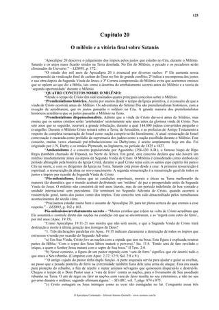 125




                                                   Capítulo 20

                           O milênio e a vitória final sobre Satanás

          ‘Apocalipse 20 descreve o julgamento dos ímpios pelos justos que estarão no Céu, durante o Milênio.
Satanás e os anjos maus ficarão retidos na Terra desolada. No fim do Milênio, o pecado e os pecadores serão
eliminados do Universo.” – LES893, p. 172.
          “O estudo dos mil anos de Apocalipse 20 é essencial por diversas razões: 1ª Ele aumenta nossa
compreensão da vindicação final do caráter de Deus no fim do grande conflito; 2ª Indica a recompensa dos justos
e sua obra depois da Segunda Vinda de Jesus; e 3ª Correta compreensão do Milênio evita que aceitemos ensinos
que se opõem ao que diz a Bíblia, tais como a doutrina do arrebatamento secreto antes do Milênio e a teoria da
‘segunda oportunidade’ durante o Milênio.
          “QUATRO CONCEITOS SOBRE O MILÊNIO:
          “Desde o tempo de Cristo têm sido ensinados quatro principais conceitos sobre o Milênio:
          “Premilenialismo histórico. Aceito por muitos desde o tempo da Igreja primitiva, é o conceito de que a
vinda de Cristo ocorrerá antes do Milênio. Os adventistas do Sétimo Dia são premilenialistas históricos, com a
exceção de acreditarem, que os justos passarão o milênio no Céu. A grande maioria dos premilenialistas
históricos acreditava que os justos passarão o Milênio na Terra.
          “Premilenialismo dispensacionalista. Admite que a vinda de Cristo dar-se-á antes do Milênio, mas
ensina que os santos cristãos serão ‘arrebatados’ secretamente sete anos antes da gloriosa vinda de Cristo. Nos
sete anos que se seguirão, ocorrerá a grande tribulação, durante a qual 144.000 judeus convertidos pregarão o
evangelho. Durante o Milênio Cristo reinará sobre a Terra, de Jerusalém, e as profecias do Antigo Testamento a
respeito da completa restauração de Israel como nação cumprir-se-ão literalmente. A atual restauração de Israel
como nação é encarada como prelúdio da supremacia dos judeus como a nação escolhida durante o Milênio. Este
conceito, muitas vezes chamado pré-tribulacionismo ou Darbyísmo, é aceito amplamente hoje em dia. Foi
originado por J. N. Darby e os irmãos Plymouth, na Inglaterra, no período de 1825 a 1827.
          “Amilenialismo é o conceito popularizado por Agostinho (354-430 A.D.), o famoso bispo de Hipo
Regis (também chamado de Hipona), no Norte da África. Em geral, este conceito declara que não haverá um
milênio imediatamente antes ou depois da Segunda Vinda de Cristo. O Milênio é considerado como símbolo do
período abrangido pela história da Igreja Cristã, durante o qual Cristo reina com os santos cujo espírito foi para o
Céu na morte, e com os dirigentes da Igreja na Terra. Satanás está preso desde a cruz. A primeira ressurreição é
espiritual: a ressurreição da alma no novo nascimento. A segunda ressurreição é a ressurreição geral de todos os
justos e ímpios por ocasião da Segunda Vinda de Cristo.
          “Pós-milenialismo. Ensina que as condições espirituais, morais e éticas na Terra melhorarão de
maneira tão dramática que o mundo acabará desfrutando um ‘milênio’ de paz e prosperidade antes da Segunda
Vinda de Jesus. O milênio não consistirá de mil anos literais, mas de um período indefinido de boa vontade e
unidade internacional sem precedente. Ele terminará no Segundo Advento de Cristo, quando ocorrerá a
ressurreição geral, tanto dos justos como dos ímpios. Este conceito tem sido desacreditado pelos tumultuosos
acontecimentos do século vinte.
          “Precisamos estudar muito bem o assunto de Apocalipse 20, para ter plena certeza do que cremos a esse
respeito.” – LES893, p. 162 e 163.
          Pós-milenismo/arrebatamento secreto – “Muitos cristãos que crêem na volta de Cristo acreditam que
Ele assumirá o controle direto das nações na condição em que se encontrarem, e as ‘regerá com cetro de ferro’,
por mil anos (Apoc. 19:15).
          “Como Apocalipse 19:11-21 nos mostra que não será assim, e que a Segunda Vinda de Cristo trará
destruição e morte à última geração dos inimigos de Deus?
          “1. Três declarações paralelas em Apoc. 19:15 indicam claramente a destruição de todos os ímpios que
estiverem vivendo por ocasião do Segundo Advento:
          “a) Em Sua Vinda, Cristo fere as nações com a espada que tem na boca. Esta figura é explicada noutras
partes da Bíblia: ‘Com o sopro dos Seus lábios matará o perverso.’ Isa. 11:4. ‘Então será de fato revelado o
iníquo, a quem o Senhor Jesus matará com o sopro de Sua boca.” II Tess. 2:8.
          “b) Nesse contexto, a figura de um pastor regendo com ‘vara de ferro’ significa que ele destrói tudo o
que ataca o Seu rebanho. (Comparar com Apoc. 2:27; 12:5; Sal. 2:8 e 9.)
          “’O antigo cajado do pastor tinha dupla função. A parte arqueada servia para ajudar e guiar as ovelhas,
ao passo que a pesada ponteira de ferro na extremidade também fazia dele uma arma de ataque. Esta era usada
para proteção do rebanho, a fim de repelir e matar animais selvagens que quisessem dispersá-lo e destruí-lo.
Chegou o tempo de o Bom Pastor usar a ‘vara de ferro’ contra as nações, para o livramento de Seu assediado
rebanho na Terra. O ato de reger ou ferir as nações com vara de ferro resulta no seu extermínio, e não no seu
governo durante o milênio, segundo afirmam alguns.’ – SDABC, vol. 7, págs. 874 e 875.
          “c) Cristo esmagará os Seus inimigos como as uvas são esmagadas no lar. Conquanto essas três

                             O Apocalipse Comentado – Jeferson Antonio Quimelli – www.sermoes.com.br
 