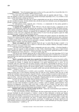 128



          Julgamento – “Jesus foi preparar lugar para os salvos no Céu, para onde Ele os levará (São João 14:1-
3). Portanto, o juízo de que está falando a Bíblia ocorrerá no Céu.
          “Esse juízo não afeta os justos, os quais foram julgados antes da segunda vinda de Cristo ... . Neste
juízo são julgados os ímpios que participarão da segunda ressurreição (Apocalipse 20:12, 13), ao diabo e a seus
anjos, e se lhes determina o castigo que merecem.
          “Este juízo também serve para que os santos compreendam por que não se salvaram algumas pessoas
que eles consideravam justas. Tal juízo desfará toda a dúvida da mente dos redimidos acerca da malignidade do
pecado e a justiça e o amor de Deus.
          “O Todo-poderoso ficará vindicado ante o Universo, e a compreensão de Sua justiça garantirá a
estabilidade eterna da criação.” – SRA/EP, p. 45.
          “A segunda fase do julgamento. Desde 1844 até o fim do tempo da graça, o julgamento no Céu
abrange a investigação dos registros das pessoas que aceitaram a Cristo nalguma ocasião da história terrestre.
Todos aqueles cuja profissão de fé for considerada genuína serão levados para o Céu por ocasião do Segundo
Advento de Cristo. Durante o Milênio, na segunda fase do julgamento, serão investigados os registros dos que
rejeitaram a Cristo. Este será o julgamento dos ímpios mortos. O verso 4 nos diz que aqueles a quem for ‘dada
autoridade de julgar’ estarão com Cristo durante mil anos.
          “Quem serão aqueles que irão julgar? São mencionados dois grupos especiais em Apocalipse 20:4.
Primeiro há os mártires de todas as épocas; e, depois, os que aceitaram a mensagem do terceiro anjo e rejeitaram
a imagem e o sinal da besta nos últimos dias (Apocalipse 13). Ambos os grupos demonstraram corajosamente
sua total lealdade a Deus, em face de terríveis provações e ameaças. Apocalipse 20:6 indica que os remidos de
todas as épocas ‘reinarão’ com Cristo durante o Milênio.
          “Quem será julgado por eles? O apóstolo Paulo diz que ‘os santos hão de julgar o mundo’ e ‘os
anjos’. (Ver I Cor. 6:2 e 3; comparar com S. Judas 6.) A obra dos salvos, durante o Milênio, será julgar os ímpios
de todas as épocas, incluindo os anjos maus.
          “’Em união com Cristo julgam os ímpios, comparando seus atos com o código – a Escritura Sagrada, e
decidindo cada caso segundo as ações praticadas no corpo. Então é determinada a parte que os ímpios devem
sofrer, segundo suas obras; e registrada em frente ao seu nome, no livro da morte. Igualmente Satanás e os anjos
maus são julgados por Cristo e Seu povo.’ – O Grande Conflito, pág. 666.
          “Esta fase do juízo abrange aquele que não se achou inscrito no livro da vida (Apocalipse 20:15). Será
realizado pelo Senhor junto com os redimidos durante o milênio (Apocalipse 20:4; I Coríntios 6:2, 3). Este juízo
é para benefício dos santos que glorificaram a Deus ao comprovar a justiça de Deus expressa nos Seus juízos.” –
SRA/EP, p. 80.
          “Qual é o propósito mais amplo dessa segunda fase do julgamento? No começo do grande conflito,
Satanás acusou a Deus de ser injusto. No decorrer desse conflito na Terra, a humanidade muitas vezes expressou
as acusações de Satanás. A segunda fase do julgamento é de capital importância para os santos. Ao ser
examinado cada caso, ficará bem claro que Deus concedeu a cada pessoa a oportunidade de salvar-se; Ver-se-á
que elas rejeitaram os Seus convites e que Ele foi totalmente justo ao excluí-las do reino eterno. Pelos séculos
intermináveis da eternidade ninguém terá dúvida alguma quanto à misericórdia e justiça de Deus. Ninguém
quererá rebelar-se contra Ele. Os registros do grande conflito terão provado definitivamente que Seu amor é
infinito.” – LES893, p. 168 e 169.
          “Questões elucidadas para os remidos e para os perdidos. De acordo com Apocalipse 22:11 e 12, o
tempo da graça para os seres humanos terminará antes da Volta de Cristo. Podemos supor que isto se dará
quando for concluído o juízo que precede o Segundo Advento. A prova mundial no tocante ao sinal da besta e ao
selo de Deus, dividirá a última geração em dois grupos. Assim será determinado o destino de todas as pessoas –
vivas ou mortas – antes que Cristo volte com o Seu galardão. Ninguém poderá ser salvo no julgamento durante o
Milênio ou na fase executiva do juízo final, que se seguirão à volta de Cristo.
          “O juízo que precede o Segundo Advento proporcionará aos seres celestiais que não caíram amplas
informações sobre as questões do grande conflito (Dan. 7:10); e o julgamento durante o milênio e a fase
executiva do juízo final elucidarão as questões para os remidos e para os perdidos, respectivamente. Esses
processos do julgamento nos dizem muita coisa sobre o caráter de nosso Criador. Ele quer que os seres
inteligentes do Universo compreendam cabalmente a natureza do pecado e como o Céu lidou com ele. Todos
verão e reconhecerão que Deus foi infinitamente misericordioso e justo.” – LES893, p. 168
          Julgados pelas coisas que estavam escritas nos livros - “Quais são os três benefícios que resultam do
juízo investigativo que precede o Segundo Advento?
          1 - Ele é para benefício de Deus. Naturalmente, não Lhe revelará quem será salvo. Isso Ele já sabe. A
principal finalidade do juízo investigativo é vindicar o caráter de Deus, defasando as dúvidas que Satanás
suscitou acerca da justiça de Suas leis e de Seu trato com os seres criados. Ele demonstra claramente que Deus
não destruirá seres rebeldes ou pecaminosos sem conceder a essas pessoas todas as oportunidades e recursos que
o Céu pode prover para reconciliá-las com Deus. O Senhor precisa demonstrar que tratou a todos com
imparcialidade, antes de excluir alguém da primeira ressurreição. E também que um número significativo de
seres humanos mostrou-se sensível a tudo que Ele fez para salvá-los, sendo habilitados por Sua graça a guardar
os Seus mandamentos.” - LES892, p. 75.


                             O Apocalipse Comentado – Jeferson Antonio Quimelli – www.sermoes.com.br
 