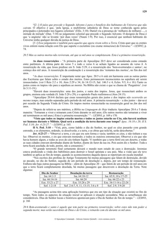 129



         “[2 -] O juízo que precede o Segundo Advento é para o benefício dos habitantes do Universo que não
caíram. O objetivo é que, ’pela Igreja, a multiforme sabedoria de Deus se torne conhecida agora pelos
principados e potestades nos lugares celestiais’ (Efés. 3:10). Daniel viu a presença de ‘milhares de milhares ..., e
miríade de miríade’ (Dan. 7:10) no julgamento celestial que precede o Segundo Advento. O desígnio de Deus é
que ‘a angústia’ não se levante ‘por duas vezes’ (Naum 1:9). Por isso, é essencial que nenhum habitante do
Universo tenha qualquer dúvida da justiça de Deus.
         [3 -] Esse julgamento é também para aqueles que agora vivem sobre a Terra. Cristo quer que os crentes
vivos entrem numa relação com Ele que suporte o escrutínio (ou exame minucioso) do Universo.” - LES892, p.
74.

20:5 Mas os outros mortos não reviveram, até que os mil anos se completassem. Esta é a primeira ressurreição.

          As duas ressurreições – “A primeira parte de Apocalipse 20:5 deve ser considerada como estando
entre parêntesis. A última parte do verso 5 e todo o verso 6 se acham ligados ao assunto do verso 4. A
ressurreição da vida, que Jesus predisse em S. João 5:29, é a ressurreição dos ‘bem-aventurados e santos’, no
começo dos mil anos. A ressurreição da condenação é a ressurreição dos ‘restantes dos mortos’, no fim dos mil
anos.
          “As duas ressurreições. É importante notar que Apoc. 20:5 e 6 está em harmonia com as outras partes
das Escrituras que falam sobre o estado dos mortos. Estes permanecem inconscientes na sepultura até serem
ressuscitados. (ver I Reis 2:2 e 10; Atos 2:29 e 34; Jó 14:12-15; Sal. 146:3 e 4; Ecles. 9:5, 6 e 10.) Tanto os
justos como os ímpios vão para a sepultura ao morrer. Na Bíblia não existe o que se chama de ‘Purgatório’. (ver
Jó 3:11-19.)
          “Haverá duas ressurreições: uma dos justos, e outra dos ímpios. Jesus, que ressuscitará ambos os
grupos, ensinou esta verdade (S. João 5:28 e 29), e o apóstolo Paulo reafirmou-a (Atos 24:15).
          “Apocalipse 20:4-6 declara que essas ressurreições gerais dos justos e dos ímpios não ocorrerão ao
mesmo tempo, mas estarão separadas pelo período de mil anos. A primeira ressurreição – a dos justos – dar-se-á
por ocasião da Segunda Vinda de Cristo. Os ímpios mortos ressuscitarão na ressurreição geral no fim dos mil
anos.
          “Depois de referir-se aos mártires, a Bíblia na Linguagem de Hoje traduziu Apocalipse 20:4 e 5 desta
maneira: ‘Tornaram a viver e reinaram com Cristo durante os mil anos. (Os outros mortos não tornaram a viver
até terminarem os mil anos.) Esta é a primeira ressurreição.’ “ – LES893, p. 169 e 170.
          “Visto que todos os ímpios estarão mortos e todos os justos estarão no Céu, não haverá nenhum
ser humano durante o Milênio. Qual será a condição da terra durante esse tempo? Apoc. 16:18 e 20; II S.
Ped. 3:10; Jer. 4:23-27.” – LES893, p. 165.
          II S. Ped. 3:10 – “Virá, pois, como ladrão o dia do Senhor, no qual os céus passarão com grande
estrondo, e os elementos, ardendo, se dissolverão, e a terra, e as obras que nela há, serão descobertas.”
          Jer. 4:23-27 – “Observei a terra, e eis que era sem forma e vazia; também os céus, e não tinham a sua
luz. Observei os montes, e eis que estavam tremendo; e todos os outeiros estremeciam. Observei e eis que não
havia homem algum, e todas as aves do céu tinham fugido. Vi também que a terra fértil era um deserto, e todas
as suas cidades estavam derrubadas diante do Senhor, diante do furor da sua ira. Pois assim diz o Senhor: Toda a
terra ficará assolada; de todo, porém, não a consumirei.”
          “O grande terremoto final certamente deixará o mundo num estado de caos e destruição. Jeremias
estava predizendo a vinda dos babilônios para destruir o Israel apóstata e seu país. Mas a visão que ele teve
também se aplica ao fim do tempo, quando os acontecimentos daquela época se repetiriam em escala mundial.
          “Nos escritos dos profetas do Antigo Testamento há muitas passagens que falam de destruição, devido
ao pecado, no dia do Senhor, seguida de um período de desolação e, depois, por um tempo de restauração.
Embora não haja outras passagens na Bíblia – além de Apocalipse 20 – que falem de um período de mil anos em
que a terra ficará completamente desolada, há muitas passagens que descrevem a desolação da Terra. Note
algumas:
                  Dia do Senhor              Desolação da terra                   Restauração
                    Isa. 64:1-3                 Isa. 64:10-12                 Isa. 65:9, 10 e 17-25
                   Isa. 66:14-16                  Isa. 66:24                     Isa. 66:22 e 23
                  Eze. 33:21 e 27              Eze. 33:28 e 29               Eze. 34-11-16 e 22-24
                    Sof. 1:2-18        Sof. 2:4-7, 9, 11, 13-15; 3:6 e 8         Sof. 2:9; 3:9-20

        “As passagens acima têm uma aplicação histórica que era um tipo da situação que existirá no fim do
tempo. Nem todos os aspectos da situação inicial se aplicam à situação secundária. Mas as semelhanças são
consideráveis. Dias do Senhor locais e históricos apontavam para o Dia do Senhor do fim do tempo.” – LES893,
p. 166

20:6 Bem-aventurado e santo é aquele que tem parte na primeira ressurreição; sobre estes não tem poder a
segunda morte; mas serão sacerdotes de Deus e de Cristo, e reinarão com ele durante os mil anos.


                             O Apocalipse Comentado – Jeferson Antonio Quimelli – www.sermoes.com.br
 
