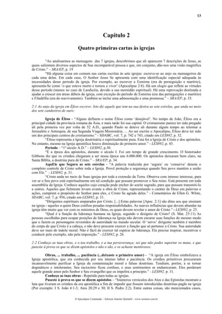 13




                                                     Capítulo 2

                               Quatro primeiras cartas às igrejas

         “Ao analisarmos as mensagens das 7 igrejas, descobrimos que ali aparecem 7 descrições de Jesus, as
quais salientam diversos aspectos de Sua incomparável pessoa e que, em conjunto, dão-nos uma visão magnífica
de Cristo.” – SRA/EP, p. 19
         “Há alguma coisa em comum nas cartas escritas às sete igrejas: escreve-se ao anjo ou mensageiros de
cada uma delas. Em cada caso, O Senhor Jesus Se apresenta com uma identificação especial adequada às
necessidades desse período da igreja. Por exemplo, ao escrever a Esmirna (era de perseguição e martírio),
apresenta-Se como ‘o que esteve morto e tornou a viver’ (Apocalipse 2:8). Há um elogio que reflete as virtudes
desse período (menos no caso de Laodicéia, devido a sua mornidão espiritual). Há uma reprovação destinada a
ajudar a crescer em áreas débeis da igreja, com exceção do período de Esmirna (era das perseguições e martírio)
e Filadélfia (era do reavivamento). Também se inclui uma admoestação e uma promessa.” – SRA/EP, p. 33.

2:1 Ao anjo da igreja em Éfeso escreve: Isto diz aquele que tem na sua destra as sete estrelas, que anda no meio
dos sete candeeiros de ouro:

         Igreja de Éfeso - “Alguns definem o nome Éfeso como ‘desejável’. No tempo de João, Éfeso era a
principal cidade da província romana da Ásia, e mais tarde foi sua capital. O cristianismo parece ter sido pregado
ali pela primeira vez por volta de 52 A.D., quando Paulo se deteve ali durante algum tempo ao retornar a
Jerusalém e Antioquia, de sua Segunda Viagem Missionária. ... Ao ser escrito o Apocalipse, Éfeso deve ter sido
um dos principais centros do cristianismo.” - SDABC, vol. 7, p. 742 e 743, citado em LES892, p. 32.
         “Éfeso representa a Igreja doutrinária e espiritualmente pura. Esta foi a Igreja de Cristo e dos apóstolos.
No entanto, mesmo na Igreja apostólica houve diminuição do primeiro amor.” - LES892, p. 43.
         Período – “1º século A.D.” – LES892, p.30.
         “É a época dos apóstolos, durante o século I. Foi um tempo de grande crescimento. O historiador
Gibbons diz que os cristãos chegaram a ser nessa época uns 6.000.000. Os apóstolos deixaram bem claro, na
Santa Bíblia, a doutrina pura de Cristo.” – SRA/EP, p. 34.
         AquEle que Segura as sete estrelas - “A palavra traduzida por ‘segura’ ou ‘conserva’ denota o
completo controle de Cristo sobre toda a Igreja. Provê proteção e segurança quando Seu povo mantém a união
com Ele.” - LES892, p. 31.
         “Cristo anda no meio de Suas igrejas por toda a extensão da Terra. Observa com intenso interesse, para
ver se o Seu povo está espiritualmente em tal condição que possam promover o Seu reino. Está presente em toda
assembléia da Igreja. Conhece aqueles cujo coração pode encher do azeite sagrado, para que possam transmiti-lo
a outros. Aqueles que fielmente levam avante a obra de Cristo, representando o caráter de Deus em palavras e
ações, cumprem o propósito do Senhor para eles, e Cristo Se agrada deles.” - Comentários de Ellen G. White,
SDABC, vol. 7, p. 956, citado em LES892, p. 31.
         “Dirigentes espirituais amparados por Cristo. [...] Estas palavras [Apoc. 2:1] são ditas aos que ensinam
na igreja - aqueles a quem Deus confiou pesadas responsabilidades. As suaves influências que devem abundar na
igreja têm muito que ver com os ministros de Deus, os quais devem revelar o amor de Cristo.” - LES892, p. 25.
         “Qual é a função da liderança humana na Igreja, segundo o desígnio de Cristo? (S. Mat. 23:11) As
pessoas escolhidas para ocupar posições de liderança na Igreja não devem encarar suas funções do mesmo modo
que o fazem os personagens revestidos de autoridade no mundo secular. O ‘servo’ dirigente também é membro
do corpo de que Cristo é a cabeça, e não deve procurar exercer a função que só pertence a Cristo. Sua autoridade
deve ser mais de índole moral. Não é fácil de exercer tal espécie de liderança. Ela precisa inspirar, incentivar e
conduzir pelo exemplo, não pela imposição.” - LES892, p. 26.

2:2 Conheço as tuas obras, e o teu trabalho, e a tua perseverança; sei que não podes suportar os maus, e que
puseste à prova os que se dizem apóstolos e não o são, e os achaste mentirosos;

         Obras, ... trabalho, ... paciência (...deixaste o primeiro amor) - “A igreja em Éfeso simbolizava a
Igreja apostólica, que era conhecida por seu intenso labor e paciência. Os cristãos primitivos procuraram
incansavelmente purificar a Igreja da contaminação moral e falsas doutrinas. Tendiam, porém, a se tornar
dogmáticos e intolerantes. Seu raciocínio ficou confuso, e seus sentimentos se endureceram. Eles perderam
aquele grande amor pelo Senhor e Seu evangelho que os impelira a princípio.” - LES892, p. 31.
         Conheço as tuas obras - Repetido para todas as igrejas.
         Puseste à prova os que se dizem apóstolos – “Inúmeros versículos dos Atos e das Epístolas mostram a
luta que tiveram os cristãos da era apostólica a fim de impedir que fossem introduzidas doutrinas pagãs na igreja
(Por exemplo: I S. João 4:1-3; Atos 20:29 e 30; II S. Pedro 2:2). Entre outras coisas, são mencionados casos,

                             O Apocalipse Comentado – Jeferson Antonio Quimelli – www.sermoes.com.br
 