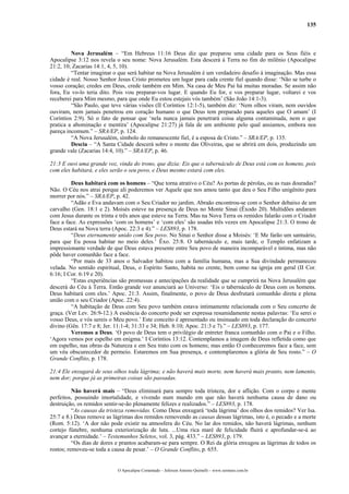 135



         Nova Jerusalém – “Em Hebreus 11:16 Deus diz que preparou uma cidade para os Seus fiéis e
Apocalipse 3:12 nos revela o seu nome: Nova Jerusalém. Esta descerá à Terra no fim do milênio (Apocalipse
21:2, 10; Zacarias 14:1, 4, 5, 10).
         “Tentar imaginar o que será habitar na Nova Jerusalém é um verdadeiro desafio à imaginação. Mas essa
cidade é real. Nosso Senhor Jesus Cristo prometeu um lugar para cada crente fiel quando disse: ‘Não se turbe o
vosso coração; credes em Deus, crede também em Mim. Na casa de Meu Pai há muitas moradas. Se assim não
fora, Eu vo-lo teria dito. Pois vou preparar-vos lugar. E quando Eu for, e vos preparar lugar, voltarei e vos
receberei para Mim mesmo, para que onde Eu estou estejais vós também’ (São João 14:1-3).
         “São Paulo, que teve várias visões (II Coríntios 12:1-5), também diz: ‘Nem olhos viram, nem ouvidos
ouviram, nem jamais penetrou em coração humano o que Deus tem preparado para aqueles que O amam’ (I
Coríntios 2:9). Só o fato de pensar que ‘nela nunca jamais penetrará coisa alguma contaminada, nem o que
pratica a abominação e mentira’ (Apocalipse 21:27) já fala de um ambiente pelo qual ansiamos, embora nos
pareça incomum.” – SRA/EP, p. 124.
         “A Nova Jerusalém, símbolo do remanescente fiel, é a esposa de Cristo.” – SRA/EP, p. 135.
         Descia – “A Santa Cidade descerá sobre o monte das Oliveiras, que se abrirá em dois, produzindo um
grande vale (Zacarias 14:4, 10).” – SRA/EP, p. 46.

21:3 E ouvi uma grande voz, vinda do trono, que dizia: Eis que o tabernáculo de Deus está com os homens, pois
com eles habitará, e eles serão o seu povo, e Deus mesmo estará com eles.

         Deus habitará com os homens – “Que torna atrativo o Céu? As portas de pérolas, ou as ruas douradas?
Não. O Céu nos atrai porque ali poderemos ver Aquele que nos amou tanto que deu o Seu Filho unigênito para
morrer por nós.” – SRA/EP, p. 42.
         “Adão e Eva andavam com o Seu Criador no jardim. Abraão encontrou-se com o Senhor debaixo de um
carvalho (Gen. 18:1 e 2). Moisés esteve na presença de Deus no Monte Sinai (Êxodo 20). Multidões andaram
com Jesus durante os trinta e três anos que esteve na Terra. Mas na Nova Terra os remidos falarão com o Criador
face a face. As expressões ‘com os homens’ e ‘com eles’ são usadas três vezes em Apocalipse 21:3. O trono de
Deus estará na Nova terra (Apoc. 22:3 e 4).” – LES893, p. 178.
         “Deus eternamente unido com Seu povo. No Sinai o Senhor disse a Moisés: ‘E Me farão um santuário,
para que Eu possa habitar no meio deles.’ Êxo. 25:8. O tabernáculo e, mais tarde, o Templo enfatizam a
impressionante verdade de que Deus estava presente entre Seu povo de maneira incomparável e íntima, mas não
pôde haver comunhão face a face.
         “Por mais de 33 anos o Salvador habitou com a família humana, mas a Sua divindade permaneceu
velada. No sentido espiritual, Deus, o Espírito Santo, habita no crente, bem como na igreja em geral (II Cor.
6:16; I Cor. 6:19 e 20).
         “Estas experiências são promessas e antecipações da realidade que se cumprirá na Nova Jerusalém que
descerá do Céu à Terra. Então grande voz anunciará ao Universo: ‘Eis o tabernáculo de Deus com os homens.
Deus habitará com eles.’ Apoc. 21:3. Assim, finalmente, o povo de Deus desfrutará comunhão direta e plena
união com o seu Criador (Apoc. 22:4).
         “A habitação de Deus com Seu povo também estava intimamente relacionada com o Seu concerto de
graça. (Ver Lev. 26:9-12.) A essência do concerto pode ser expressa resumidamente nestas palavras: ‘Eu serei o
vosso Deus, e vós sereis o Meu povo.’ Este conceito é apresentado ou insinuado em toda declaração do concerto
divino (Gên. 17:7 e 8; Jer. 11:1-4; 31:33 e 34; Heb. 8:10; Apoc. 21:3 e 7).” – LES893, p. 177.
         Veremos a Deus. ‘O povo de Deus tem o privilégio de entreter franca comunhão com o Pai e o Filho.
‘Agora vemos por espelho em enigma.’ I Coríntios 13:12. Contemplamos a imagem de Deus refletida como que
em espelho, nas obras da Natureza e em Seu trato com os homens; mas então O conheceremos face a face, sem
um véu obscurecedor de permeio. Estaremos em Sua presença, e contemplaremos a glória de Seu rosto.” – O
Grande Conflito, p. 178.

21:4 Ele enxugará de seus olhos toda lágrima; e não haverá mais morte, nem haverá mais pranto, nem lamento,
nem dor; porque já as primeiras coisas são passadas.

          Não haverá mais – “Deus eliminará para sempre toda tristeza, dor e aflição. Com o corpo e mente
perfeitos, possuindo imortalidade, e vivendo num mundo em que não haverá nenhuma causa de dano ou
destruição, os remidos sentir-se-ão plenamente felizes e realizados.” – LES893, p. 178.
          “As causas da tristeza removidas. Como Deus enxugará ‘toda lágrima’ dos olhos dos remidos? Ver Isa.
25:7 e 8.) Deus remove as lágrimas dos remidos removendo as causas dessas lágrimas, isto é, o pecado e a morte
(Rom. 5:12). ‘A dor não pode existir na atmosfera do Céu. No lar dos remidos, não haverá lágrimas, nenhum
cortejo fúnebre, nenhuma exteriorização de luta. ...Uma rica maré de felicidade fluirá e aprofundar-se-á ao
avançar a eternidade.’ – Testemunhos Seletos, vol. 3, pág. 433.” – LES893, p. 179.
          “Os dias de dores e prantos acabaram-se para sempre. O Rei da glória enxugou as lágrimas de todos os
rostos; removeu-se toda a causa de pesar.’ – O Grande Conflito, p. 655.


                            O Apocalipse Comentado – Jeferson Antonio Quimelli – www.sermoes.com.br
 