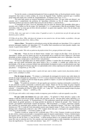 140



         “Se isto for correto, a reiterada declaração de Cristo ao apóstolo João, no fim do primeiro século, visava
assegurá-lo, bem como os outros cristãos, da certeza da Segunda Vinda. Também é possível que o vocábulo
grego tenha sido usado com o sentido de ‘inesperadamente’. (Comparar com I Tess. 5:1-3.)
         “Por outro lado, parece ser razoável interpretar a promessa de Cristo: ‘Eis que venho sem demora’, em
conexão com o cumprimento das profecias do Apocalipse referentes ao fim do tempo, especialmente a
importante profecia que trata do conflito final acerca do selo de Deus e o sinal da besta. ...
         “A mensagem de todo o livro do Apocalipse gira em torno do interesse pela prontidão diária para o
encontro com o Senhor no fim do tempo. Em Apocalipse 1:1 e 3 é apresentada a idéia da proximidade. Foram
mostradas a João ‘as coisas que em breve devem acontecer’, as quais eram urgentes, ‘pois o fim do tempo está
próximo’.” – LES893, p. 183.

22:8 Eu, João, sou o que ouvi e vi estas coisas. E quando as ouvi e vi, prostrei-me aos pés do anjo que mas
mostrava, para o adorar.

22:9 Mas ele me disse: Olha, não faças tal; porque eu sou conservo teu e de teus irmãos, os profetas, e dos que
guardam as palavras deste livro. Adora a Deus.

         Adora a Deus – “Recapitule as advertências acerca da falsa adoração em Apocalipse 13:8 e o apelo da
primeira mensagem angélica, em Apocalipse 14:7. O conflito final concentrar-se-á nesta questão simples, mas
crucial: A quem iremos adorar?” – LES893, p. 184.

22:10 Disse-me ainda: Não seles as palavras da profecia deste livro; porque próximo está o tempo.

          Não seles – “Partes do livro de Daniel foram ‘seladas’ até o tempo do fim (Dan. 12:4). O livro do
Apocalipse é, porém, um livro aberto que deve ser proclamado até os confins da Terra. Depois de 1798 foram
desseladas as partes seladas do livro de Daniel, e elas têm sido proclamadas junto com o Apocalipse. Estes dois
livros revelam que o tempo para a volta de Cristo ‘está próximo’.
          “O livro do Apocalipse deve ser aberto perante o público. A muitos lhes foi ensinado que é um livro
selado; mas está selado unicamente para quem rejeita a luz e a verdade. A verdade que contém deve ser
proclamada, a fim de que as pessoas tenham uma oportunidade de preparar-se para os acontecimentos que logo
ocorrerão. A mensagem do terceiro anjo deve ser apresentada como a única esperança de salvação de um mundo
que perece.” – Evangelismo, p. 195 e 196.

22:11 Quem é injusto, faça injustiça ainda: e quem está sujo, suje-se ainda; e quem é justo, faça justiça ainda; e
quem é santo, santifique-se ainda.

          Fim do tempo da graça - “O começo e a terminação da mensagem do terceiro anjo estão dentro do
período de tempo abrangido por Apocalipse 11:15-19. A cena se desenvolve depois do desapontamento de 22 de
outubro de 1844, e culmina no fim do tempo da graça, quando os ímpios e os justos são separados para sempre
(Apoc. 22:11).” – LES893, p. 98.
          Ainda – “O sentido do versículo é o de que aqueles que cometem a injustiça continuarão a cometê-la, e
os que praticam a justiça continuarão a praticá-la para sempre. Depois do fim do tempo da graça ninguém
alterará seu modo de proceder. ‘Aquele que tem sido o nosso intercessor ... logo terminará Sua obra no santuário
celestial.’ – Comentários de Ellen G. White, SDABC, vol. 7, pág. 989. ‘Não haverá um segundo tempo de graça
para pessoa alguma.’ – Ibidem.” – LES893, p. 184.

22:12 Eis que cedo venho e está comigo a minha recompensa, para retribuir a cada um segundo a sua obra.

         Eis que venho sem demora (Eis que cedo venho) – “O apóstolo S. Paulo advertiu a igreja a não
esperar a vinda de Cristo em seu tempo. ‘Porque não será assim’, diz ele, ‘sem que antes venha a apostasia, e se
manifeste o homem do pecado.’ II Tessalonicenses 2:3. Não poderemos esperar pelo advento de nosso Senhor
senão depois da grande apostasia e do longo período do domínio do ‘homem do pecado’. Este ‘homem do
pecado’, que também é denominado ‘mistério da injustiça’, ‘filho da perdição’, e ‘o iníquo’, representa o papado,
que conforme foi anunciado pelos profetas, deveria manter sua supremacia durante 1.260 anos. Este período
terminou em 1798. A vinda de Cristo não poderia ocorrer antes daquele tempo. S. Paulo, com a sua advertência,
abrange toda a dispensação cristã até o ano 1798. É depois dessa data que a mensagem da segunda vinda de
Cristo deve ser proclamada.” – O Grande Conflito, p. 356.
         “Estamos vivendo no ‘tempo do fim’ (o período entre 1798 e o fim). Estamos vivendo na era da besta
de dois chifres; estamos presenciando o ressurgimento papal de maneira surpreendente. Vemos o fortalecimento
das ligações entre o protestantismo, o catolicismo e o espiritismo. Vemos os movimentos em direção ao conflito
final acerca do selo de Deus e o sinal da besta – a última profecia básica a ser cumprida antes do retorno de
nosso Rei com os exércitos do Céu. Em conexão com essas profecias que se estão cumprindo, as palavras de
Jesus são significativas: ‘Eis que venho sem demora.’ Apoc. 22:7.” – LES893, p. 185.

                             O Apocalipse Comentado – Jeferson Antonio Quimelli – www.sermoes.com.br
 