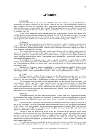 143




                                                  APÊNDICE

         1. Comunhão
         “A vida cristã tem de ser vivida em comunhão com nosso Salvador. Isso é indispensável ao
enfrentarmos as tentações e enganos que nos rodeiam. Esta lição tem a ver com essa importante dimensão de
nossa experiência espiritual. Será muito bom gastar algum tempo discutindo esse assunto. Algumas questões
podem ser: Como posso fortalecer minha vida espiritual? O que significa conservar meus olhos fixos em Cristo?
Como podemos andar cada dia com o Senhor? ... Nossos comentários serão no sentido de como o cristão pode
ter comunhão com Deus.
          “Cristo é uma pessoa com quem podemos desenvolver uma comunhão íntima e diária. Como fazer
isso? Obviamente precisamos desejar ter esse relacionamento com Ele. Se de fato quisermos, vamos tirar tempo
para Ele. Costuma-se dizer que o tempo é o material de que a vida é feita. Sempre que dedicamos tempo a
alguém, gastamos uma fração de nossa vida. Como podemos investir nosso tempo com o Senhor?

         “I. Meditação
         “Essa não é o tipo de meditação que tenta desativar a mente com o objetivo de entrar em contato com a
mente cósmica. A adequada meditação é aquela que coloca a mente para ponderar na revelação divina através de
Cristo. Naturalmente, durante a meditação nos colocamos mais acessíveis às influências e impressões da parte de
Deus. Há muitas formas de atingir esse alvo.
         “Por exemplo, quem toca um instrumento musical pode refletir nas palavras do hino enquanto toca. Isso
relaxa a pessoa, ajudando-a a esquecer por alguns momentos os problemas da vida. Quem não toca um
instrumento, pode ouvir uma boa música cristã, enquanto lê a Bíblia ou algum livro do Espírito de Profecia.
Alguns acham que o fundo musical distrai, e preferem não usa-lo. O importante é encontrar um lugar no qual se
pode meditar na bondade de Deus.
         “O conteúdo de nossa meditação pode ser o que foi sugerido acima, Bíblia ou Espírito de Profecia. Mas
também se pode refletir na grandeza de Deus olhando os pássaros, as árvores, as montanhas, os vales, os rios, o
mar, e qualquer parte da criação. Para muitos, nada é mais poderoso do que ler, devagar e silenciosamente um
evangelho ou salmo.
         “Quanto tempo deveríamos gastar em meditação, ou com que freqüência praticá-la? Essas respostas
dependem de cada pessoa. Mas é óbvio que a meditação deveria ser algo regular. Também é importante gastar
algum tempo durante o sábado, para ter comunhão com o Senhor. Esse é o propósito básico do sábado.

         “II. Oração
         “Para ter comunhão com Deus devemos conversar com Ele, derramar nosso coração junto ao trono da
graça, e expor a Ele nossas alegrias e preocupações. Meditação e oração são inseparáveis. Alguém já disse que a
meditação é uma oração mais longa. A diferença é que na meditação falamos menos e ouvimos mais.
         “Faz bem gastar tempo em oração sozinho diante de Deus. Mas a oração não deve se restringir a um
tempo ou lugar. E isso é o que torna a oração muito importante para nutrir nossa comunhão com Deus. Pela
oração, podemos estar em comunhão com Ele enquanto viajamos ou trabalhamos. Isso implica que temos coisas
que queremos partilhar com Cristo. Podemos agradece-Lo pela proteção e amor, ou podemos orar por outras
pessoas, como nossos vizinhos, parentes, pelo pastor ou pela igreja mundial. É bom fazer uma lista de assuntos
pelos quais orar, em várias ocasiões.

          “III Serviço
          “Mantemos comunhão com Deus servindo ao próximo. Ficamos mais fortes espiritualmente quando
permitimos que Deus nos use em Seu serviço. Deveríamos ter prazer em aceitar responsabilidades na igreja e em
ajudar as pessoas. Na realidade, deveríamos estar sempre alertas, procurando oportunidades para beneficiar os
outros.
          “Devemos rejeitar a idéia de que para ter comunhão com Deus devemos de nos separar da sociedade. É
bom ter um tempo a sós com Deus, mas também podemos encontra-Lo entre os que nos rodeiam. O verdadeiro
serviço cristão é coisa muito simples e não necessariamente requer especial preparação. Tudo o que temos de
fazer é ir a Deus para que Ele nos use. Há comunhão com Deus no serviço, porque Ele e nós vamos estar
empenhados em realizar o mesmo ato de amor.
          “Os atos de amor que Deus realizar através de nós são geralmente os mais modestos, porém, muito
significativos. Dar um sorriso, dizer uma palavra de ânimo e esperança, oferecer um ombro amigo a quem
necessita ou prestar socorro, enxugar uma lágrima ou simplesmente apoiar. Enfiar a mão no bolso e dar algo a
um necessitado, entrar num hospital, ir à casa de uma viúva ou acolher um sem-teto. Que maravilhosa
experiência de comunhão com Deus pode ser encontrada no serviço cristão! Cada dia, de manhã, deveríamos nos
dispor para servir ao Senhor.
          “À medida que nos aproximamos do fim do tempo, nosso relacionamento com Deus deve se tornar mais
forte e profundo. Temos de manter nosso olhos fixos em Jesus através da comunhão. As ondas de pecado e

                            O Apocalipse Comentado – Jeferson Antonio Quimelli – www.sermoes.com.br
 