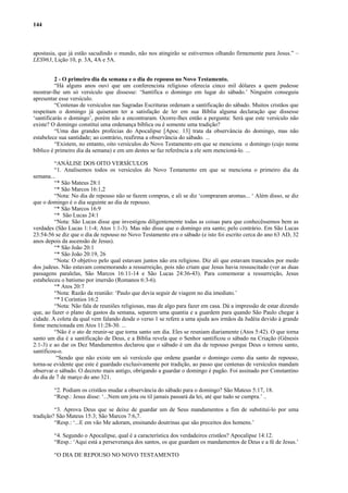 144



apostasia, que já estão sacudindo o mundo, não nos atingirão se estivermos olhando firmemente para Jesus.” –
LES963, Lição 10, p. 3A, 4A e 5A.


          2 - O primeiro dia da semana e o dia do repouso no Novo Testamento.
          “Há alguns anos ouvi que um conferencista religioso oferecia cinco mil dólares a quem pudesse
mostrar-lhe um só versículo que dissesse: ‘Santifica o domingo em lugar do sábado.’ Ninguém conseguiu
apresentar esse versículo.
          “Centenas de versículos nas Sagradas Escrituras ordenam a santificação do sábado. Muitos cristãos que
respeitam o domingo já quiseram ter a satisfação de ler em sua Bíblia alguma declaração que dissesse
‘santificarás o domingo’, porém não a encontraram. Ocorre-lhes então a pergunta: Será que este versículo não
existe? O domingo constitui uma ordenança bíblica ou é somente uma tradição?
          “Uma das grandes profecias do Apocalipse [Apoc. 13] trata da observância do domingo, mas não
estabelece sua santidade; ao contrário, reafirma a observância do sábado. ...
          “Existem, no entanto, oito versículos do Novo Testamento em que se menciona o domingo (cujo nome
bíblico é primeiro dia da semana) e em um destes se faz referência a ele sem mencioná-lo. ...

         “ANÁLISE DOS OITO VERSÍCULOS
         “1. Analisemos todos os versículos do Novo Testamento em que se menciona o primeiro dia da
semana...
         “* São Mateus 28:1
         “* São Marcos 16:1,2
         “Nota: No dia de repouso não se fazem compras, e ali se diz ‘compraram aromas... ‘ Além disso, se diz
que o domingo é o dia seguinte ao dia de repouso.
         “* São Marcos 16:9
         “* São Lucas 24:1
         “Nota: São Lucas disse que investigou diligentemente todas as coisas para que conhecêssemos bem as
verdades (São Lucas 1:1-4; Atos 1:1-3). Mas não disse que o domingo era santo; pelo contrário. Em São Lucas
23:54-56 se diz que o dia de repouso no Novo Testamento era o sábado (e isto foi escrito cerca do ano 63 AD, 32
anos depois da ascensão de Jesus).
         “* São João 20:1
         “* São João 20:19, 26
         “Nota: O objetivo pelo qual estavam juntos não era religioso. Diz ali que estavam trancados por medo
dos judeus. Não estavam comemorando a ressurreição, pois não criam que Jesus havia ressuscitado (ver as duas
passagens paralelas, São Marcos 16:11-14 e São Lucas 24:36-43). Para comemorar a ressurreição, Jesus
estabeleceu o batismo por imersão (Romanos 6:3-6).
         “* Atos 20:7
         “Nota: Razão da reunião: ‘Paulo que devia seguir de viagem no dia imediato.’
         “* I Coríntios 16:2
         “Nota: Não fala de reuniões religiosas, mas de algo para fazer em casa. Dá a impressão de estar dizendo
que, ao fazer o plano de gastos da semana, separem uma quantia e a guardem para quando São Paulo chegar à
cidade. A coleta da qual vem falando desde o verso 1 se refere a uma ajuda aos irmãos da Judéia devido à grande
fome mencionada em Atos 11:28-30. ...
         “Não é o ato de reunir-se que torna santo um dia. Eles se reuniam diariamente (Atos 5:42). O que torna
santo um dia é a santificação de Deus, e a Bíblia revela que o Senhor santificou o sábado na Criação (Gênesis
2:1-3) e ao dar os Dez Mandamentos declarou que o sábado é um dia de repouso porque Deus o tornou santo,
santificou-o.
          “Sendo que não existe um só versículo que ordene guardar o domingo como dia santo de repouso,
torna-se evidente que este é guardado exclusivamente por tradição, ao passo que centenas de versículos mandam
observar o sábado. O decreto mais antigo, obrigando a guardar o domingo é pagão. Foi assinado por Constantino
do dia de 7 de março do ano 321.

        “2. Podiam os cristãos mudar a observância do sábado para o domingo? São Mateus 5:17, 18.
        “Resp.: Jesus disse: ‘...Nem um jota ou til jamais passará da lei, até que tudo se cumpra.’ ..

         “3. Aprova Deus que se deixe de guardar um de Seus mandamentos a fim de substituí-lo por uma
tradição? São Mateus 15:3; São Marcos 7:6,7.
         “Resp.: ‘...E em vão Me adoram, ensinando doutrinas que são preceitos dos homens.’

        “4. Segundo o Apocalipse, qual é a característica dos verdadeiros cristãos? Apocalipse 14:12.
        “Resp.: ‘Aqui está a perseverança dos santos, os que guardam os mandamentos de Deus e a fé de Jesus.’

        “O DIA DE REPOUSO NO NOVO TESTAMENTO
 