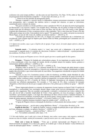 16



avaliarmos isto como tempo profético - um dia como um ano literal (Eze. 4:6; Núm. 14:34), então os ‘dez dias’
da perseguição foram literalmente cumpridos.” - O Apocalipse Revelado, p. 31 e 32.
         “...refere-se aos dez períodos de perseguições gerais.
         “Durante o segundo e o terceiro século os imperadores romanos procuraram exterminar a igreja cristã
com perseguições, mas o exemplo dos mártires movia o coração dos sinceros, os quais se convertiam,
aumentando assim o número de crentes.
         “Há quem considere os 10 dias proféticos como o período de 303-313, da época da terrível perseguição
de Diocleciano e seu sucessor, Galério. Um exemplo disso é Policarpo. Ele foi pastor ou bispo de Esmirna. O
Estado exigia que ele adorasse a César como se fosse um Deus, mas ele não o fez e lhe custou a vida. Quando
exigiram que renunciasse a Cristo, se quisesse salvar a vida, respondeu: ‘Servi a meu Jesus por 50 anos e Ele não
falhou para comigo um só dia. Como poderia traí-Lo agora?’ Foi queimado vivo, atado a um poste na encosta do
Monte Pagus, no ano de 168. Como ele, milhões se tornaram mártires.” – SRA/EP, p. 35.
         “ Iniciados por Diocleciano em 303 A.D., os ataques aos cristãos continuaram até o cristianismo ser
reconhecido como religião legal do Império pelo famoso Edito de Milão, promulgado por Constantino em 313
A.D.” - LES892, p. 34.

2:11 Quem tem ouvidos, ouça o que o Espírito diz às igrejas. O que vencer, de modo algum sofrerá o dano da
segunda morte.

         Segunda morte - “A primeira morte é o ‘sono’ que ocorre até o julgamento e da qual haverá
ressurreição. A segunda morte é o contrário da vida eterna. Constitui o ‘salário do pecado’ - a perda permanente
da existência. (Ver Rom. 6:23.)” - LES892, p. 35.

2:12 Ao anjo da igreja em Pérgamo escreve: Isto diz aquele que tem a espada aguda de dois gumes:

          Pérgamo - “Pérgamo foi fundada por colonizadores gregos. Já era importante no quinto século A.C.
[...] Era considerada a mais rica cidade do mundo, devido ao grande número de templos, teatros, ginásios e
monumentais edifícios públicos.” - LES892, p. 36.
          Período histórico – “313 A.D. a 538 A.D.” – LES892, p. 30.
          “Pérgamo cobre os séculos IV, V e a primeira metade do VI. Como Satanás não pôde destruir a igreja
com as perseguições, tratou de corrompê-la e colocá-la em compromisso com o Estado, introduzindo na igreja
pagãos não-convertidos e que conservaram parte de suas idéias. Esse paganismo introduzido na igreja foi tirando
sua força espiritual.
          “Quando, no ano 313, Constantino assinou o edito de tolerância, em Milão, dando liberdade de culto
aos cristãos, e pouco depois se disse convertido, despertou a natural gratidão e admiração da igreja convertida. O
imperador, porém, continuou sendo o pontífice máximo do paganismo, ao mesmo tempo que assistia aos cultos
cristãos e convocava em 325 o Concílio de Nicéia. O imperador intrometeu-se em assuntos eclesiásticos,
exercendo sua influência apaziguadora. Por exemplo, a 7 de março de 321, ditou a primeira lei tornando
obrigatória a observância do dia em que os pagãos adoravam o Sol, prática que se infiltrou na igreja.” – SRA/EP,
p. 36.
          “Quase imperceptivelmente os costumes do paganismo tiveram ingresso na Igreja Cristã. O espírito de
transigência e conformidade fora restringido durante algum tempo pelas terríveis perseguições que a Igreja
suportou sob o paganismo. Mas em cessando a perseguição e entrando o cristianismo nas cortes e palácios dos
reis, pôs ela de lado a humilde simplicidade de Cristo e Seus apóstolos, em troca da pompa e orgulho dos
sacerdotes e governadores pagãos; e em lugar das ordenanças de Deus colocou teorias e tradições humanas. A
conversão nominal de Constantino, na primeira parte do século quarto, causou grande regozijo; e o mundo, sob o
manto de justiça aparente, introduziu-se na Igreja.” - O Grande Conflito, p. 47 e 48.
          ”Teorias e tradições humanas tomaram o lugar da verdade cristã.” - LES892, p. 36.
          “A Igreja de Pérgamo tolerou a deturpação da doutrina e o afrouxamento das normas cristãs.” - LES892,
p. 43.
          “Pérgamo tornou-se ... um elo entre a antiga Babilônia e Roma.” – O Apocalipse Revelado, p. 34.
          Espada de dois fios - “A ‘espada do Espírito’ torna-se a espada da punição para os que rejeitam o amor
de Cristo, deturpam a verdade e se opõem a Seu povo.” - LES892, p. 35.
          “...a espada do Espírito, ... a palavra de Deus.” – Efésios 6:17.
          N.C.: Ver também comentário sobre Apoc. 1:16.

2:13 Sei onde habitas, que é onde está o trono de Satanás; mas reténs o meu nome e não negaste a minha fé,
mesmo nos dias de Antipas, minha fiel testemunha, o qual foi morto entre vós, onde Satanás habita.

         Onde está o trono de Satanás - “Visto que o período representado por Pérgamo foi o do
desenvolvimento do papado (313 a 538 A.D.), parece ser evidente que ‘o trono de Satanás’ é uma referência ao
centro de adoração papal: Roma.” - LES892, p. 35 e 36.


                             O Apocalipse Comentado – Jeferson Antonio Quimelli – www.sermoes.com.br
 