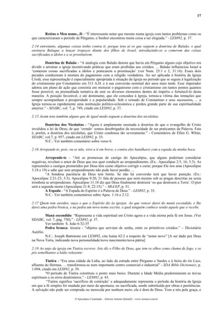 17



         Reténs o Meu nome...fé - “É interessante notar que mesmo numa igreja com tantos problemas como os
que caracterizaram o período de Pérgamo, o Senhor encontrou muita coisa a ser elogiada.” - LES892, p. 37.

2:14 entretanto, algumas coisas tenho contra ti; porque tens aí os que seguem a doutrina de Balaão, o qual
ensinava Balaque a lançar tropeços diante dos filhos de Israel, introduzindo-os a comerem das coisas
sacrificadas a ídolos e a se prostituírem.

          Doutrina de Balaão - “A analogia com Balaão denota que havia em Pérgamo alguns cujo objetivo era
dividir e arruinar a igreja incentivando práticas que eram proibidas aos cristãos. ... Balaão influenciou Israel a
‘comerem coisas sacrificadas a ídolos e praticarem a prostituição’ (ver Num. 25:1 e 2; 31:16). Esses dois
pecados conduziram à mistura do paganismo com a religião verdadeira. Ao ser aplicada à história da Igreja
Cristã, essa representação é especialmente apropriada à situação da Igreja no período que se seguiu à legalização
do cristianismo por Constantino em 313 A.D. e à sua conversão nominal dez anos mais tarde. Esse imperador
adotou um plano de ação que consistia em misturar o paganismo com o cristianismo em tantos pontos quantos
fosse possível, na premeditada tentativa de unir os diversos elementos dentro do império e fortalecê-lo desta
maneira. A posição favorável, e até dominante, que ele concedeu à Igreja, tornou-a vítima das tentações que
sempre acompanham a prosperidade e a popularidade. Sob o reinado de Constantino e seus sucessores, ... a
Igreja tornou-se rapidamente uma instituição político-eclesiástica e perdeu grande parte de sua espiritualidade
anterior.” - SDABC, vol. 7, p. 749, citado em LES892, p. 37.

2:15 Assim tens também alguns que de igual modo seguem a doutrina dos nicolaítas.

         Doutrina dos Nicolaítas - “Agora é amplamente ensinada a doutrina de que o evangelho de Cristo
invalidou a lei de Deus; de que ‘crendo’ somos desobrigados da necessidade de ser praticantes da Palavra. Esta
é, porém, a doutrina dos nicolaítas, que Cristo condenou tão severamente.” - Comentários de Ellen G. White,
SDABC, vol.7, p. 957, citado em LES892, p. 33.
         N.C.: Ver também comentário sobre verso 6.

2:16 Arrepende-te, pois; ou se não, virei a ti em breve, e contra eles batalharei com a espada da minha boca.

         Arrepende-te – “Até as promessas de castigo do Apocalipse, que alguns poderiam considerar
negativas, revelam o amor de Deus que nos quer conduzir ao arrependimento. (Ex.: Apocalipse 2:5, 16; 3:3). As
repreensões e castigos prometidos por Deus têm como objetivo corrigir e curar; porque Ele nos ama (Apocalipse
3:18 e 19) e sabe que sem arrependimento não pode haver perdão. ...
         “A bondosa paciência de Deus tem limite. Se não há conversão terá que haver punição. (Ex.:
Apocalipse 2:21-23; 3:3). Apocalipse 9:20, 21 fala de pessoas que nem mesmo sob as pragas descritas na sexta
trombeta se arrependeram. Apocalipse 11:18 diz que Deus finalmente destruirá ‘os que destroem a Terra’. O pior
será a segunda morte (Apocalipse 21:8; 22:15).” – SRA/EP, p. 51.
         A Espada - “A Espada do Espírito é a Palavra de Deus.” - LES892, p. 35.
         N.C.: Ver também comentários sobre Apoc. 1:16 e 2:12.

2:17 Quem tem ouvidos, ouça o que o Espírito diz às igrejas. Ao que vencer darei do maná escondido, e lhe
darei uma pedra branca, e na pedra um novo nome escrito, o qual ninguém conhece senão aquele que o recebe.

         Maná escondido: “Representa a vida espiritual em Cristo agora e a vida eterna pela fé em Jesus. (Ver
SDABC, vol. 7, pág. 750).” - LES892, p. 37.
         Ver também S. João 6:32-35
         Pedra branca: téssera - “objetos que serviam de senha, entre os primitivos cristãos.” – Dicionário
Aurélio.
         N.C.: Joseph Battistone em LES892, cita Isaías 62:2 a respeito de “nome novo” [A ser dado por Deus
na Nova Terra, indicando nova personalidade/novo nascimento/nova pátria]

2:18 Ao anjo da igreja em Tiatira escreve: Isto diz o Filho de Deus, que tem os olhos como chama de fogo, e os
pés semelhantes a latão reluzente:

          Tiatira - “Era uma cidade da Lídia, ao lado da estrada entre Pérgamo e Sardes e à beira do rio Lico,
afluente do Hermus. ... transformou-se num importante centro comercial e industrial” - SDA Bible Dictionary, p.
1.094, citado em LES892, p. 39.
          “O período de Tiatira constituiu o ponto mais baixo. Durante a Idade Média predominaram as trevas
espirituais e os erros doutrinários.” - LES892, p. 43.
           “Tiatira significa ‘sacrifício de contrição’ e adequadamente representa o período da história da Igreja
em que a fé simples foi mudada por meio da apostasia, ou sacrificada, sendo substituída por obras e penitências.
A salvação não pode ser comprada ou merecida por nenhum meio; ela é dom de Deus. Vem a nós pela graça, e

                             O Apocalipse Comentado – Jeferson Antonio Quimelli – www.sermoes.com.br
 