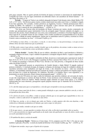 18



pela graça somente. Mas no quarto período da história da Igreja os homens se desviaram da simplicidade do
evangelho de Cristo e em seu lugar construíram um elaborado ritual e um sacerdócio de feitura humana.” - O
Apocalipse Revelado, p. 39.
         Período - “A igreja de Tiatira é um símbolo adequado da Igreja Cristã durante toda a Idade Média (538
A.D. a 1517 A.D.). Em diversos países muitos cristãos mantiveram sua união com Cristo e a lealdade á singela
fé de Seus apóstolos. Por exemplo, cristãos primitivos na Inglaterra, Escócia e Irlanda permaneceram fiéis à
religião da Bíblia. Os valdenses e os seguidores de Wycliffe e Huss estavam mais perto do cristianismo
apostólico do que a maioria de seus contemporâneos.” – LES892, p. 37.
         “Em terras que ficavam além da jurisdição de Roma, existiram por muitos séculos corporações de
cristãos que permaneceram quase inteiramente livres da corrupção papal. Estavam rodeados de pagãos e, no
transcorrer dos séculos, foram afetados por seus erros; mas continuaram a considerar a Escritura Sagrada como a
única regra de fé, aceitando muitas de suas verdades. Estes cristãos acreditavam na perpetuidade da Lei de Deus
e observavam o sábado do quarto mandamento. Igrejas que se mantinham nesta fé e prática, existiram na África
Central e entre os armênios, na Ásia.” - O Grande Conflito, p. 61.

2:19 Conheço as tuas obras, e o teu amor, e a tua fé, e o teu serviço, e a tua perseverança, e sei que as tuas
últimas obras são mais numerosas que as primeiras.

2:20 Mas tenho contra ti que toleras a mulher Jezabel, que se diz profetisa; ela ensina e seduz os meus servos a
se prostituírem e a comerem das coisas sacrificadas a ídolos;

          Toleras Jezabel – “Jezabel, filha de um rei sidônio, adoradora de Baal, a qual introduziu a idolatria e
corrupção religiosa em Israel, é aqui o símbolo da apostasia e corrupção religiosa aberta. A igreja se paganizara.”
– SRA/EP, p. 36.
          “Como filha de um rei pagão e adoradora de Baal, ela proveu a motivação para a apostasia de Acabe (I
Reis 16:31-33; 18:19; 21:25 e 26). Perseguiu os profetas de Deus e pessoas fiéis (I Reis 18:4 e 13; 19:1-3; 21:5-
15). Jezabel era prostituta e feiticeira (II Reis 9:22). Devido a sua vida perversa, o desagrado de Deus incidiu
sobre ela (II Reis 9:30-37).
          Que organização possuía as características de Jezabel durante a Idade Média? O papado medieval
praticou a idolatria. A veneração do papa, de imagens e relíquias, do domingo em lugar do verdadeiro sábado, de
sacerdotes terrestres como mediadores em lugar de Cristo, e dos elementos na missa - tudo isso constituía
idolatria. A imoralidade espiritual provinha da aceitação de ensinos e práticas procedentes de religiões pagãs. O
povo de Deus foi a vítima da Inquisição. Os valdenses, Wycliffe e os lolardos, Huss e seus seguidores, e os
protestantes no século dezesseis, foram vítimas da perseguição papal.” - LES892, p. 38.
          “No ano de 538 entrou em vigor o edito de Justiniano, que permitia condenar, até com pena de morte,
os que não respeitassem os ensinos do bispo de Roma. Como aconteceu com Constantino, a religião pagã se
tornou a religião oficial do império. Muitas doutrinas pagãs entraram na igreja nessa época, e os cristãos,
influenciados por essas doutrinas, perseguiram aquela pequena minoria que se mantinha fiel às Escrituras.” –
SRA/EP, p. 36.

2:21 e dei-lhe tempo para que se arrependesse; e ela não quer arrepender-se da sua prostituição.

2:22 Eis que a lanço num leito de dores, e numa grande tribulação os que cometem adultério com ela, se não se
arrependerem das obras dela;

2:23 e ferirei de morte a seus filhos, e todas as igrejas saberão que eu sou aquele que esquadrinha os rins e os
corações; e darei a cada um de vós segundo as suas obras.

2:24 Digo-vos, porém, a vós os demais que estão em Tiatira, a todos quantos não têm esta doutrina, e não
conhecem as chamadas profundezas de Satanás, que outra carga vos não porei;

2:25 mas o que tendes, retende-o até que eu venha.

2:26 Ao que vencer, e ao que guardar as minhas obras até o fim, eu lhe darei autoridade sobre as nações,
2:27 e com vara de ferro as regerá, quebrando-as do modo como são quebrados os vasos do oleiro, assim como
eu recebi autoridade de meu Pai;

2:28 também lhe darei a estrela da manhã.

       A Estrela da Manhã - “Refere-se a Cristo (Apoc. 22:16; comparar com II S. Ped. 1:19), mas às vezes
também é aplicada a Wycliffe, ‘a estrela da manhã da Reforma’ (Ver Grande Conflito, pg. 78).” - LES892, p. 39.

2:29 Quem tem ouvidos, ouça o que o Espírito diz às igrejas.

                             O Apocalipse Comentado – Jeferson Antonio Quimelli – www.sermoes.com.br
 