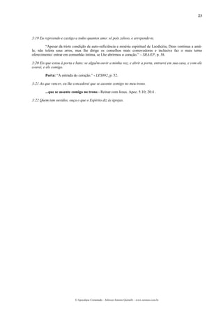 23




3:19 Eu repreendo e castigo a todos quantos amo: sê pois zeloso, e arrepende-te.

        “Apesar da triste condição de auto-suficiência e miséria espiritual de Laodicéia, Deus continua a amá-
la; não tolera seus erros, mas lhe dirige os conselhos mais comovedores e inclusive faz o mais terno
oferecimento: entrar em comunhão íntima, se Lhe abrirmos o coração.” – SRA/EP, p. 38.

3:20 Eis que estou à porta e bato; se alguém ouvir a minha voz, e abrir a porta, entrarei em sua casa, e com ele
cearei, e ele comigo.

        Porta: “A entrada do coração.” - LES892, p. 52.

3:21 Ao que vencer, eu lhe concederei que se assente comigo no meu trono.

        ...que se assente comigo no trono - Reinar com Jesus. Apoc. 5:10; 20:4 .

3:22 Quem tem ouvidos, ouça o que o Espírito diz às igrejas.




                            O Apocalipse Comentado – Jeferson Antonio Quimelli – www.sermoes.com.br
 