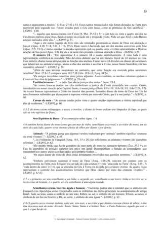 25



santa e apareceram a muitos.’ S. Mat. 27:52 e 53. Esses santos ressuscitados não foram deixados na Terra para
morrerem pela segunda vez. Foram levados para o Céu com Jesus, como as primícias de Seu sacrifício.” -
LES892, p.60.
          “... aqueles que ressuscitaram com Cristo [S. Mat. 25:52 e 53] e são hoje os vinte e quatro anciãos no
Céu foram mártires para Deus, desde o tempo da criação até o tempo de Cristo. Pode ser que Abel e João Batista
estejam incluídos entre eles.” - LES892, p. 61.
          “Aqui e em outros lugares do livro eles são retratados prostrando-se diante de Deus em adoração e
louvor (Apoc. 4:10; 5:14; 7:11; 11:16; 19:4). Duas vezes é declarado que um dos anciãos conversou com João
(Apoc. 5:5; 7:13), e numa ocasião os anciãos aparecem com os quatro seres viventes apresentando a Deus as
orações de Seu povo (Apoc. 5:8). De dia e de noite eles prestam contínua adoração a Deus. - LES892, p.59.
          O número 24 - “Em Apocalipse 4 o número 24 é usado simbolicamente. A cena toda é uma
representação simbólica da realidade. Não devemos deduzir que há um número literal de 24 anciãos no Céu.
Esse número chama nossa atenção para as funções dos anciãos. Como havia 24 divisões ou classes de sacerdotes
que labutavam no santuário antigo, assim a obra dos anciãos é auxiliar a Cristo, nosso Sumo Sacerdote, em Seu
ministério celestial.” - LES892, p. 59.
          “Além de seus deveres sacerdotais no santuário, que outra função era exercida pelos sacerdotes
israelitas? Deut. 17:8-12; comparar com 19:17; II Crôn. 19:8-10; Ezeq. 44:24.
          “Os antigos sacerdotes israelitas eram juízes adjuntos. Assim também, os anciãos celestiais ajudam a
Cristo em Sua obra de julgamento.” - LES892, p. 59 e 60.
          Vestidos brancos - “... o linho fino são as justiças dos santos.” Apoc. 19:8.
          “As vestes brancas usadas por eles simbolizam a justiça de Cristo concedida aos crentes. Cristo,
introduzido em nosso coração pelo Espírito Santo, é nossa justiça (Rom. 8:9 e 10; 10:6-10; I S. João 2:29; 3:7).
As vestes brancas representam a Cristo no interior das pessoas. Sentados diante do trono de Deus no Céu há
seres humanos redimidos que alcançaram a suprema vitória por meio de Cristo, que é a sua justiça.” - LES892, p.
60.
          Coroas de ouro - “As coroas usadas pelos vinte e quatro anciãos representam a vitória espiritual que
eles já receberam.” - LES892, p. 60.

4:5 E do trono saíam relâmpagos, e vozes, e trovões; e diante do trono ardiam sete lâmpadas de fogo, as quais
são os sete espíritos de Deus;

         Sete Espíritos de Deus - Ver comentário sobre Apoc. 1:4.

4:6 também havia diante do trono como que um mar de vidro, semelhante ao cristal; e ao redor do trono, um ao
meio de cada lado, quatro seres viventes cheios de olhos por diante e por detrás;

          Animais - “A palavra grega que algumas versões traduziram por ‘animais’ também significa ‘criaturas
ou seres viventes’.” - LES892, p. 61.
          “...as evidências de Ezequiel [Ezeq. 10:1, 15 e 20] são suficientes: as criaturas viventes são querubins
celestiais.” - LES892, p. 62.
          “Do mesmo modo que havia querubins de ouro perto do trono no santuário terrestre (Êxo. 37:7-9), no
Céu há querubins de posição superior aos anjos em geral. Desempenham a função de comandantes que
transmitem aos outros anjos as ordens dadas pelo próprio Senhor. ...
          “Os anjos diante do trono de Deus estão diretamente envolvidos nas questões terrestres.” - LES892, p.
62.
          “Embora estivessem sustendo o trono de Deus (Ezeq. 1:26-28), estavam em contato com os
acontecimentos na Terra, pois Ezequiel viu ao lado de cada criatura vivente ‘uma roda na Terra’ (Ezeq. 1:15). A
‘roda dentro da outra’ (v.16), que se estendia do Céu à Terra era dirigida pela criatura vivente. As quatro rodas
representam o controle dos acontecimentos terrestres que Deus exerce por meio das criaturas viventes.” -
LES892, p. 61-62.

4:7 e o primeiro ser era semelhante a um leão; o segundo ser, semelhante a um touro; tinha o terceiro ser o
rosto como de homem; e o quarto ser era semelhante a uma águia voando.

          Semelhantes a leão, bezerro, águia e homem - “Escritores judeus dão a entender que os símbolos em
Ezequiel e no Apocalipse estão relacionados com os emblemas das tribos principais no acampamento do antigo
Israel. Judá, ao leste, usava o símbolo de um leão; Rúben, ao sul, o símbolo de um homem; Efraim, ao oeste, o
símbolo de um boi ou bezerro; e Dã, ao norte, o símbolo de uma águia.” - LES892, p. 62.

4:8 Os quatro seres viventes tinham, cada um, seis asas, e ao redor e por dentro estavam cheios de olhos; e não
têm descanso nem de noite, dizendo: Santo, Santo, Santo é o Senhor Deus, o Todo-Poderoso, aquele que era, e
que é, e que há de vir.


                             O Apocalipse Comentado – Jeferson Antonio Quimelli – www.sermoes.com.br
 