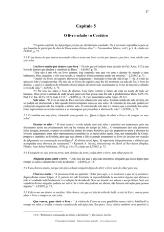 27




                                                      Capítulo 5

                                       O livro selado - o Cordeiro

        “O quinto capítulo do Apocalipse precisa ser detidamente estudado. Ele é da maior importância para os
que haverão de participar da obra de Deus nestes últimos dias.” – Testemunhos Seletos, vol.3, p. 414, citado em
LES892, p. 71.

5:1 Vi na destra do que estava assentado sobre o trono um livro escrito por dentro e por fora, bem selado com
sete selos.

         Um livro escrito por dentro e por fora - “O rolo que o Cordeiro toma da mão do Pai [Apoc. 5:7] é um
livro do destino que declara o veredicto de Deus.” - LES892, p. 70.
         “Este não é um rolo ou livro comum. Seu conteúdo tem que ver com o destino do mundo e seus
habitantes. Mas, enquanto o rolo está selado, o veredicto divino continua sendo um mistério.” - LES892, p. 71.
         “Daniel viu livros de registro abertos no julgamento - incluindo o livro da vida (Cap. 7:10). A visão do
apóstolo João é complementar. Ele não viu os livros de registro, mas lhe foi mostrado, na mão do Pai, o livro do
destino, o qual é o veredicto do tribunal celestial depois de terem sido examinados os livros de registro e editado
o livro da vida.” - LES892, p. 73.
         “O Pai tem nas mãos o livro do destino. Esse livro contém o futuro de vida ou morte de todo ser
humano. Deus prevê a atitude de cada pessoa para com Sua graça, mas Ele não a predetermina: Rom. 8:29; I S.
Ped. 1:2; Isa. 46:9 e 10; S. João 13:11.” - LES892, p. 74. [Ver comentário sobre Apoc. 20:12.]
         Sete selos - “O livro na mão do Pai é um rolo selado com sete selos. Estando selado do lado de fora, ele
só poderá ser desenrolado e lido quando forem rompidos todos os sete selos. O conteúdo do rolo não poderá ser
conhecido enquanto não for rompido o sétimo selo. O conteúdo do rolo não é o mesmo que o conteúdo dos selos.
Estes representam os acontecimentos e as mensagens que precedem a abertura do rolo.” - LES892, p. 71.

5:2 Vi também um anjo forte, clamando com grande voz: Quem é digno de abrir o livro e de romper os seus
selos?

          Desatar os selos - “ O item central - o rolo selado com sete selos - constitui um testamento, pois um
documento assim era precisamente isso na lei romana do tempo de João.... O rompimento dos seis primeiros
selos designa, portanto, eventos ou condições dentro do tempo histórico que são preparativos para a abertura do
livro no julgamento; estes selos representam as medidas ou os meios pelos quais Deus, por intermédio de Cristo,
prepara o caminho, na História, para que seja aberto e lido o grande testamento ou livro do destino por ocasião
do julgamento na consumação escatológica1 . O sétimo selo [Apoc. 8] representa adequadamente o silêncio que
acompanha essa abertura do testamento.” - Kenneth A. Strand, Interpreting the Book of Revelation (Naples,
Flórida: Ann Arbor Publishers, 1976), p. 55 e 57, citado em LES892, p. 72.

5:3 E ninguém no céu, nem na terra, nem debaixo da terra, podia abrir o livro, nem olhar para ele.

        Ninguém podia abrir o livro - “ João nos diz que o anjo não encontrou ninguém que fosse digno para
romper os selos e desenrolar o rolo do destino.” - LES892, p. 73.

5:4 E eu chorava muito, porque não fora achado ninguém digno de abrir o livro nem de olhar para ele.

          Chorava muito - “A promessa feita ao apóstolo: ‘Sobe para aqui, e te mostrarei o que deve acontecer
depois destas coisas’ (Apoc. 4:1), parecia ter sido frustrada. A impossibilidade de encontrar alguém que abrisse o
rolo teria adiado indefinidamente a revelação da decisão de Deus no tocante aos salvos e aos perdidos. Sem um
veredicto divino ninguém poderia ser salvo. Se o rolo não pudesse ser aberto, não haveria salvação para pessoa
alguma.” – LES892, p. 73.

5:5 E disse-me um dentre os anciãos: Não chores; eis que o Leão da tribo de Judá, a raiz de Davi, venceu para
abrir o livro e romper os sete selos.

        Que venceu, para abrir o livro - “ A vitória de Cristo na cruz possibilita nossa vitória, habilita-O a
romper os selos e revelar o eterno veredicto de salvação para Seu povo. Essa vitória também torna possível a


         1N.C. “Referente à consumação do tempo e da história.” – Dicionário Aurélio.

                              O Apocalipse Comentado – Jeferson Antonio Quimelli – www.sermoes.com.br
 