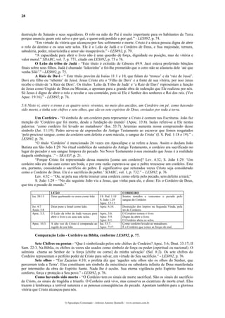 28



destruição de Satanás e seus seguidores. O rolo na mão do Pai é muito importante para os habitantes da Terra
porque anuncia quem está salvo e por quê, e quem está perdido e por quê.” - LES892, p. 74.
         “Em virtude da vitória que alcançou por Seu sofrimento e morte, Cristo é a única pessoa digna de abrir
o rolo do destino e os seus sete selos. Ele é o Leão de Judá e o Cordeiro de Deus, e Sua majestade, ternura,
sabedoria, poder, misericórdia e amor são insuperáveis.” - LES892, p. 79.
         “A capacidade para abrir o livro não é uma questão de força, dignidade ou posição, mas de vitória e
valor moral.” SDABC, vol. 7, p. 771, citado em LES892, p. 75 e 76.
         O Leão da tribo de Judá - “Este título é extraído de Gênesis 49:9. Jacó estava proferindo bênçãos
finais sobre seus filhos. Judá é chamado ‘leãozinho’ e foi-lhe prometido que o cetro não se afastaria dele ‘até que
venha Siló’.” - LES892, p. 75.
         A Raiz de Davi - “ Este título provém de Isaías 11:1 e 10, que falam do ‘tronco’ e da ‘raiz de Jessé’.
Davi era filho ou ‘rebento’ de Jessé. Jesus Cristo era o ‘Filho de Davi’ e a fonte de sua vitória, por isso Jesus
recebe o título de ‘a Raiz de Davi’. Os títulos ‘Leão da Tribo de Judá’ e ‘a Raiz de Davi’ representam a função
de Jesus como Ungido de Deus ou Messias, e apontam para a grande obra de redenção que Ele realizou por nós.
Só Jesus é digno de abrir o rolo e revelar o seu conteúdo, pois só Ele é Senhor dos senhores e Rei dos reis. (Ver
Apoc. 19:16).” - LES892, p. 76.

5:6 Nisto vi, entre o trono e os quatro seres viventes, no meio dos anciãos, um Cordeiro em pé, como havendo
sido morto, e tinha sete chifres e sete olhos, que são os sete espíritos de Deus, enviados por toda a terra.

          Um Cordeiro - “O símbolo de um cordeiro para representar a Cristo é comum nas Escrituras. João faz
menção do ‘Cordeiro que foi morto, desde a fundação do mundo’ (Apoc. 13:8). Isaías refere-se a Ele nestas
palavras: ‘como cordeiro foi levado ao matadouro’ (Isa. 53:7). Jeremias aumenta nossa compreensão desse
símbolo (Jer. 11:19). Pedro serve-se de expressões do Antigo Testamento ao escrever que fomos resgatados
‘pelo precioso sangue, como de cordeiro sem defeito e sem mácula, o sangue de Cristo’ (I. S. Ped. 1:18 e 19).” -
LES892, p. 76.
          “O título ‘Cordeiro’ é mencionado 26 vezes em Apocalipse e se refere a Jesus. Assim o declara João
Batista em São João 1:29. No ritual simbólico do santuário do Antigo Testamento, o cordeiro era sacrificado no
lugar do pecador e seu sangue limpava do pecado. No Novo Testamento é-nos ensinado que Jesus é a realidade
daquela simbologia. .” – SRA/EP, p. 21.
          “Porque Cristo foi representado dessa maneira [como um cordeiro]? Lev. 4:32; S. João 1:29. ‘Um
cordeiro não era tão caro como um bode, e por esta razão esperava-se que o pobre trouxesse um cordeiro. Este
era, portanto, considerado o sacrifício do pobre. É significativo que reiteradas vezes Cristo seja considerado
como o Cordeiro de Deus. Ele é o sacrifício do pobre.’ SDABC, vol. 1, p. 732.” – LES892, p. 76
          Lev. 4:32 – “Ou, se pela sua oferta trouxer uma cordeira como oferta pelo pecado, sem defeito a trará;”
          S. João 1:29 – “No dia seguinte João viu a Jesus, que vinha para ele, e disse: Eis o Cordeiro de Deus,
que tira o pecado do mundo.”

                     LEÃO                                                       CORDEIRO
       Isa. 58:13    Deus quebrando os ossos como leão       I S. Ped. 1:19     Somos remidos e vencemos o pecado pelo
                                                             S. João 1:29       sangue do Cordeiro
                                                             Apoc. 12:11.
       Jer. 4:7      Deus pune a Israel como leão.           Apoc. 6:16.        Destruição dos ímpios na Segunda Vinda, pela
       Amós 3:8.                                                                ira do Cordeiro.
       Apoc. 5:5.    O Leão da tribo de Judá venceu para Apoc. 5:6.             O Cordeiro tomou o livro.
                     abrir o livro e os seus sete selos. Apoc. 5:9.             Digno de abrir o livro.
                                                         Apoc. 6:1.             O Cordeiro abriu os selos.
       Apoc. 10:3.   A alta voz de Cristo é comparada ao Isa. 53:7.             Como cordeiro levado ao matadouro.
                     rugido de um leão                   Apoc. 7:17.            É o Cordeiro que vence as forças do mal.

         Comparação Leão - Cordeiro na Bíblia, conforme LES892, p. 77.

         Sete Chifres ou pontas - “Que é simbolizado pelos sete chifres do Cordeiro? Apoc. 5:6; Deut. 33:17; II
Sam. 22:3. Na Bíblia, os chifres às vezes são usados como símbolo de força ou poder (espiritual ou nacional). O
salmista chama ao Senhor de ‘a força [chifre ou corno] da minha salvação’ (Sal. 8:2). Os sete chifres do
Cordeiro representam o perfeito poder de Cristo para salvar, em virtude do Seu sacrifício.” - LES892, p. 76.
         Sete olhos - “Em Zacarias 4:10, o profeta diz que ‘aqueles sete olhos são os olhos do Senhor, que
percorrem toda a Terra’. Eles constituem um símbolo da onisciência ou sabedoria infinita de Deus manifestada
por intermédio da obra do Espírito Santo. Nada lhe é oculto. Sua eterna vigilância pelo Espírito Santo traz
conforto, força e proteção a Seu povo.” - LES892, p. 76.
         Como havendo sido morto - “O Cordeiro tem os sinais de morte sacrifical. São os sinais do sacrifício
de Cristo, os sinais de tragédia e triunfo. O Cordeiro está vivo, mas conserva as cicatrizes de morte cruel. Elas
trazem à lembrança a terrível natureza e as penosas conseqüências do pecado. Apontam também para a gloriosa
vitória que Cristo alcançou para nós.


                                O Apocalipse Comentado – Jeferson Antonio Quimelli – www.sermoes.com.br
 